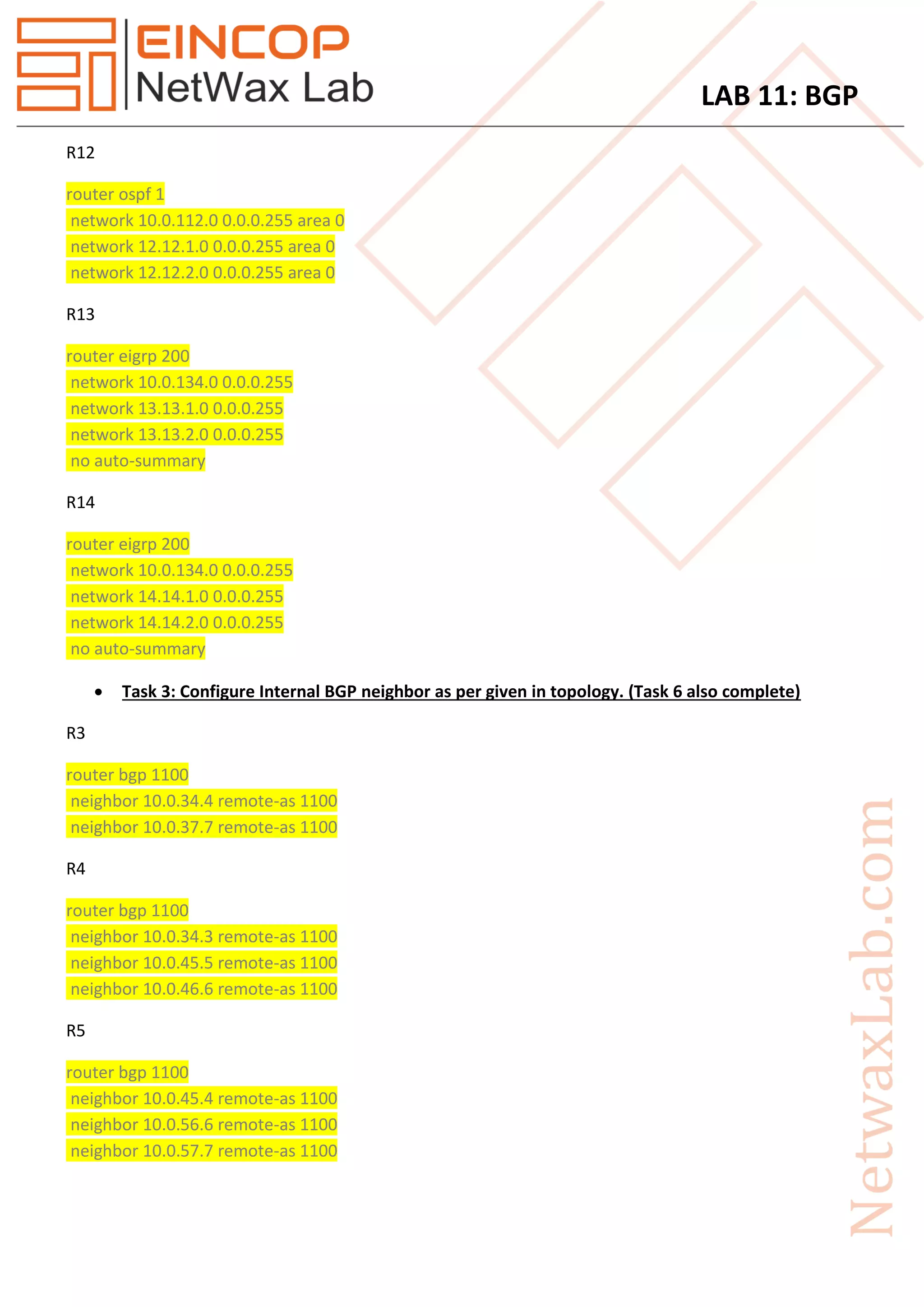 LAB 11: BGP
R12
router ospf 1
network 10.0.112.0 0.0.0.255 area 0
network 12.12.1.0 0.0.0.255 area 0
network 12.12.2.0 0.0.0.255 area 0
R13
router eigrp 200
network 10.0.134.0 0.0.0.255
network 13.13.1.0 0.0.0.255
network 13.13.2.0 0.0.0.255
no auto-summary
R14
router eigrp 200
network 10.0.134.0 0.0.0.255
network 14.14.1.0 0.0.0.255
network 14.14.2.0 0.0.0.255
no auto-summary
 Task 3: Configure Internal BGP neighbor as per given in topology. (Task 6 also complete)
R3
router bgp 1100
neighbor 10.0.34.4 remote-as 1100
neighbor 10.0.37.7 remote-as 1100
R4
router bgp 1100
neighbor 10.0.34.3 remote-as 1100
neighbor 10.0.45.5 remote-as 1100
neighbor 10.0.46.6 remote-as 1100
R5
router bgp 1100
neighbor 10.0.45.4 remote-as 1100
neighbor 10.0.56.6 remote-as 1100
neighbor 10.0.57.7 remote-as 1100
 