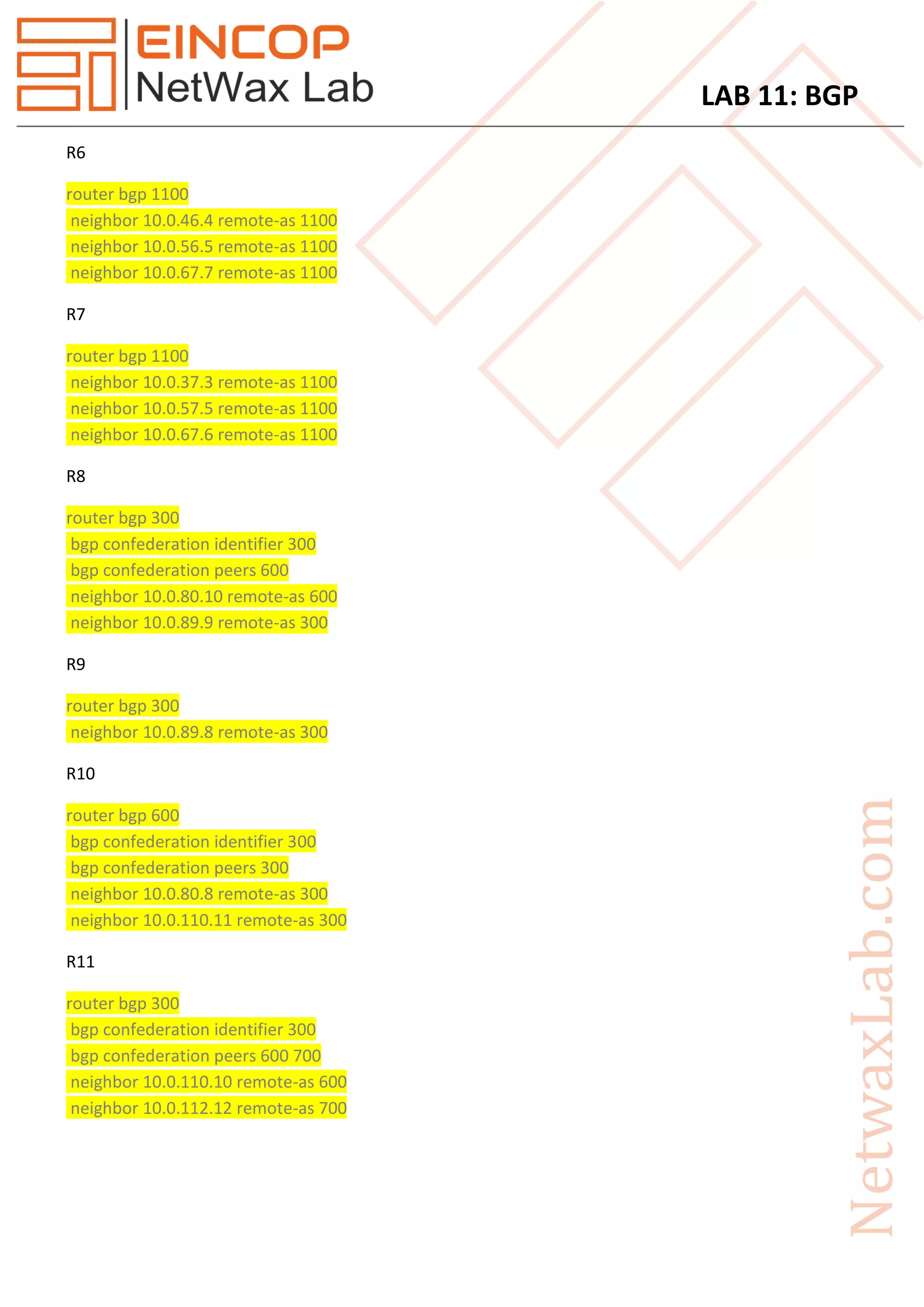 LAB 11: BGP
R6
router bgp 1100
neighbor 10.0.46.4 remote-as 1100
neighbor 10.0.56.5 remote-as 1100
neighbor 10.0.67.7 remote-as 1100
R7
router bgp 1100
neighbor 10.0.37.3 remote-as 1100
neighbor 10.0.57.5 remote-as 1100
neighbor 10.0.67.6 remote-as 1100
R8
router bgp 300
bgp confederation identifier 300
bgp confederation peers 600
neighbor 10.0.80.10 remote-as 600
neighbor 10.0.89.9 remote-as 300
R9
router bgp 300
neighbor 10.0.89.8 remote-as 300
R10
router bgp 600
bgp confederation identifier 300
bgp confederation peers 300
neighbor 10.0.80.8 remote-as 300
neighbor 10.0.110.11 remote-as 300
R11
router bgp 300
bgp confederation identifier 300
bgp confederation peers 600 700
neighbor 10.0.110.10 remote-as 600
neighbor 10.0.112.12 remote-as 700
 