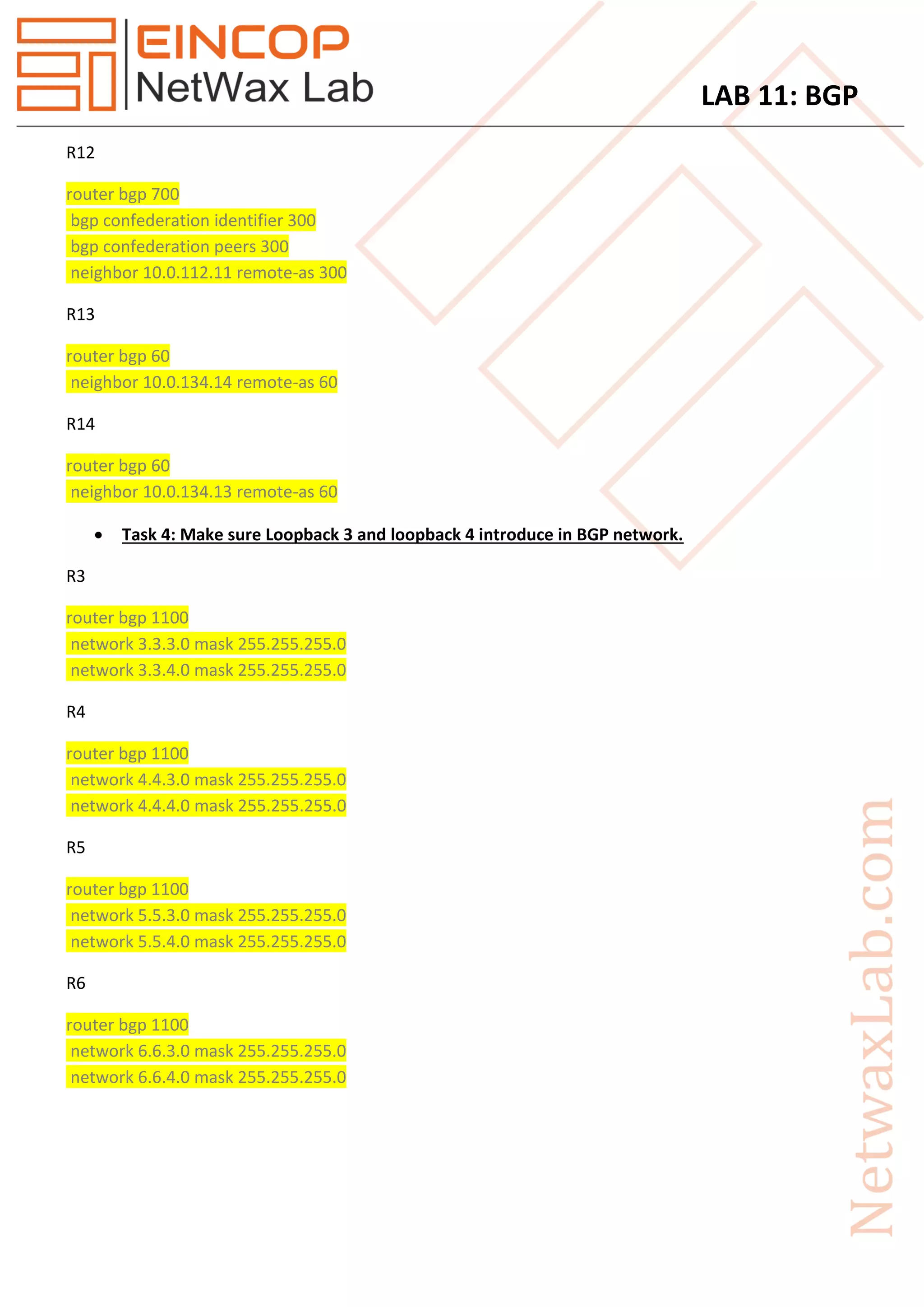 LAB 11: BGP
R12
router bgp 700
bgp confederation identifier 300
bgp confederation peers 300
neighbor 10.0.112.11 remote-as 300
R13
router bgp 60
neighbor 10.0.134.14 remote-as 60
R14
router bgp 60
neighbor 10.0.134.13 remote-as 60
 Task 4: Make sure Loopback 3 and loopback 4 introduce in BGP network.
R3
router bgp 1100
network 3.3.3.0 mask 255.255.255.0
network 3.3.4.0 mask 255.255.255.0
R4
router bgp 1100
network 4.4.3.0 mask 255.255.255.0
network 4.4.4.0 mask 255.255.255.0
R5
router bgp 1100
network 5.5.3.0 mask 255.255.255.0
network 5.5.4.0 mask 255.255.255.0
R6
router bgp 1100
network 6.6.3.0 mask 255.255.255.0
network 6.6.4.0 mask 255.255.255.0
 