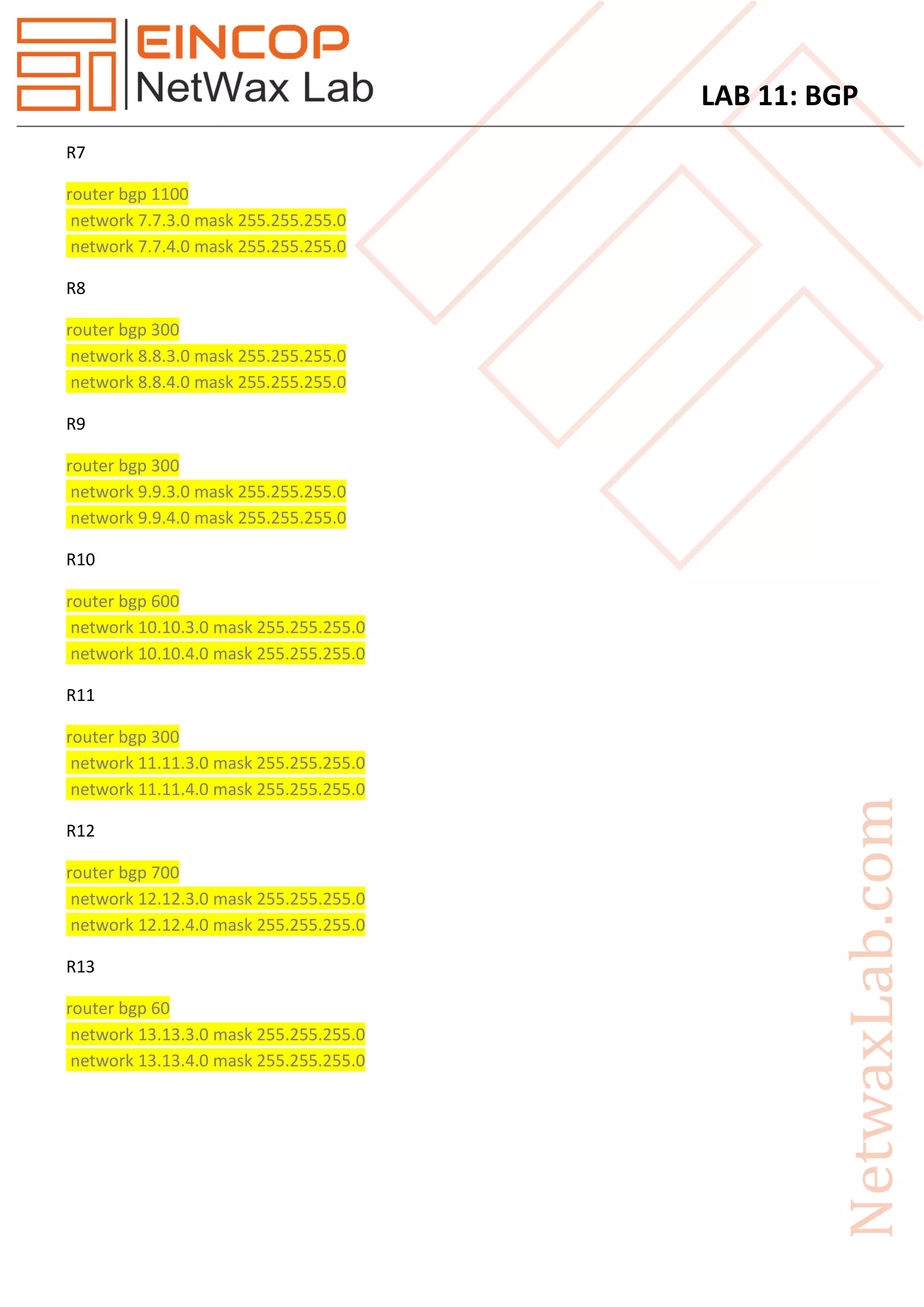 LAB 11: BGP
R7
router bgp 1100
network 7.7.3.0 mask 255.255.255.0
network 7.7.4.0 mask 255.255.255.0
R8
router bgp 300
network 8.8.3.0 mask 255.255.255.0
network 8.8.4.0 mask 255.255.255.0
R9
router bgp 300
network 9.9.3.0 mask 255.255.255.0
network 9.9.4.0 mask 255.255.255.0
R10
router bgp 600
network 10.10.3.0 mask 255.255.255.0
network 10.10.4.0 mask 255.255.255.0
R11
router bgp 300
network 11.11.3.0 mask 255.255.255.0
network 11.11.4.0 mask 255.255.255.0
R12
router bgp 700
network 12.12.3.0 mask 255.255.255.0
network 12.12.4.0 mask 255.255.255.0
R13
router bgp 60
network 13.13.3.0 mask 255.255.255.0
network 13.13.4.0 mask 255.255.255.0
 