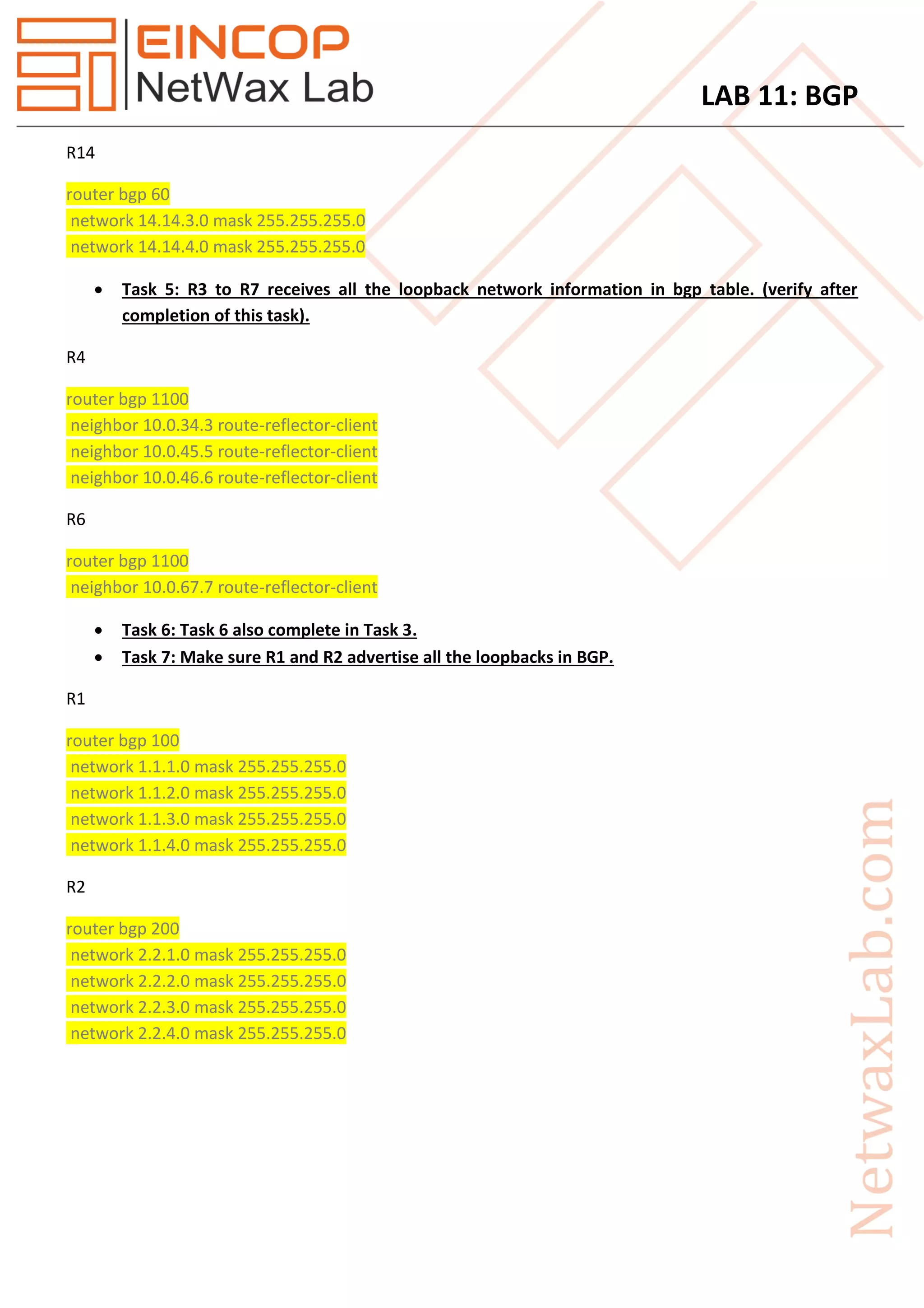 LAB 11: BGP
R14
router bgp 60
network 14.14.3.0 mask 255.255.255.0
network 14.14.4.0 mask 255.255.255.0
 Task 5: R3 to R7 receives all the loopback network information in bgp table. (verify after
completion of this task).
R4
router bgp 1100
neighbor 10.0.34.3 route-reflector-client
neighbor 10.0.45.5 route-reflector-client
neighbor 10.0.46.6 route-reflector-client
R6
router bgp 1100
neighbor 10.0.67.7 route-reflector-client
 Task 6: Task 6 also complete in Task 3.
 Task 7: Make sure R1 and R2 advertise all the loopbacks in BGP.
R1
router bgp 100
network 1.1.1.0 mask 255.255.255.0
network 1.1.2.0 mask 255.255.255.0
network 1.1.3.0 mask 255.255.255.0
network 1.1.4.0 mask 255.255.255.0
R2
router bgp 200
network 2.2.1.0 mask 255.255.255.0
network 2.2.2.0 mask 255.255.255.0
network 2.2.3.0 mask 255.255.255.0
network 2.2.4.0 mask 255.255.255.0
 