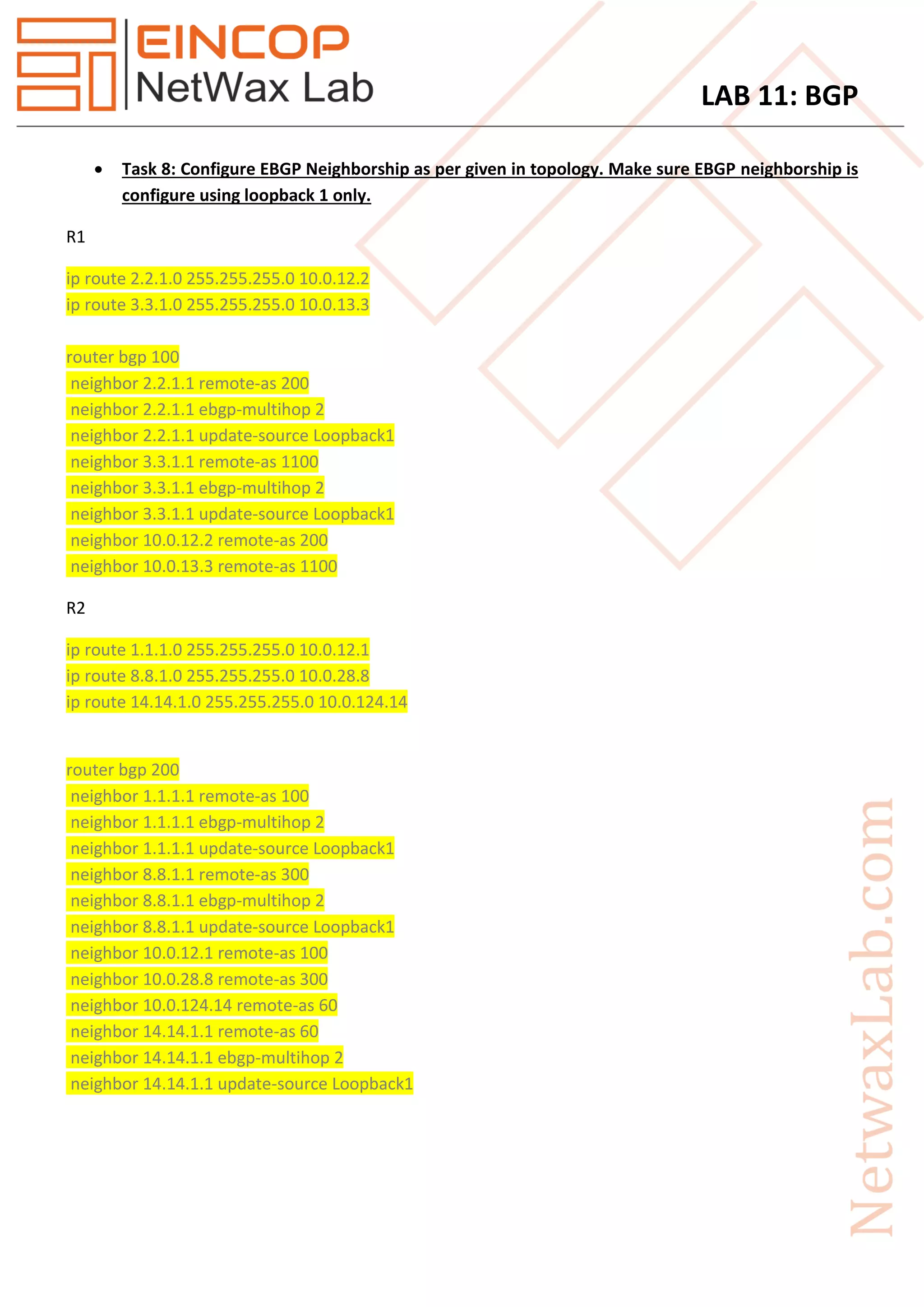 LAB 11: BGP
 Task 8: Configure EBGP Neighborship as per given in topology. Make sure EBGP neighborship is
configure using loopback 1 only.
R1
ip route 2.2.1.0 255.255.255.0 10.0.12.2
ip route 3.3.1.0 255.255.255.0 10.0.13.3
router bgp 100
neighbor 2.2.1.1 remote-as 200
neighbor 2.2.1.1 ebgp-multihop 2
neighbor 2.2.1.1 update-source Loopback1
neighbor 3.3.1.1 remote-as 1100
neighbor 3.3.1.1 ebgp-multihop 2
neighbor 3.3.1.1 update-source Loopback1
neighbor 10.0.12.2 remote-as 200
neighbor 10.0.13.3 remote-as 1100
R2
ip route 1.1.1.0 255.255.255.0 10.0.12.1
ip route 8.8.1.0 255.255.255.0 10.0.28.8
ip route 14.14.1.0 255.255.255.0 10.0.124.14
router bgp 200
neighbor 1.1.1.1 remote-as 100
neighbor 1.1.1.1 ebgp-multihop 2
neighbor 1.1.1.1 update-source Loopback1
neighbor 8.8.1.1 remote-as 300
neighbor 8.8.1.1 ebgp-multihop 2
neighbor 8.8.1.1 update-source Loopback1
neighbor 10.0.12.1 remote-as 100
neighbor 10.0.28.8 remote-as 300
neighbor 10.0.124.14 remote-as 60
neighbor 14.14.1.1 remote-as 60
neighbor 14.14.1.1 ebgp-multihop 2
neighbor 14.14.1.1 update-source Loopback1
 