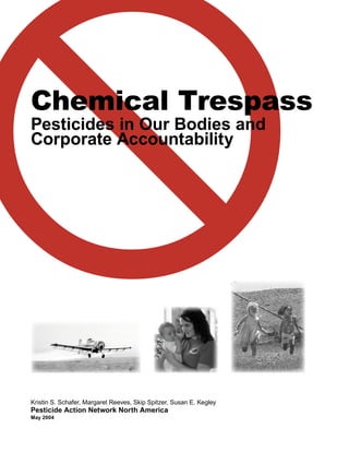 Chemical Trespass
Pesticides in Our Bodies and
Corporate Accountability
Kristin S. Schafer, Margaret Reeves, Skip Spitzer, Susan E. Kegley
Pesticide Action Network North America
May 2004
 