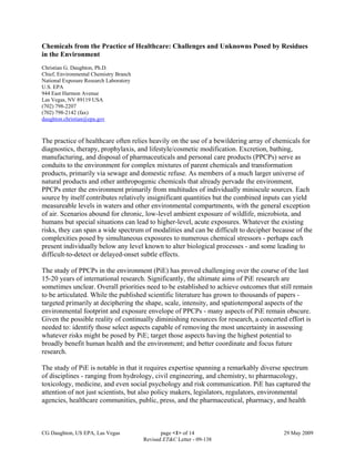 CG Daughton, US EPA, Las Vegas page <1> of 14 29 May 2009
Revised ET&C Letter - 09-138
Chemicals from the Practice of Healthcare: Challenges and Unknowns Posed by Residues
in the Environment
Christian G. Daughton, Ph.D.
Chief, Environmental Chemistry Branch
National Exposure Research Laboratory
U.S. EPA
944 East Harmon Avenue
Las Vegas, NV 89119 USA
(702) 798-2207
(702) 798-2142 (fax)
daughton.christian@epa.gov
The practice of healthcare often relies heavily on the use of a bewildering array of chemicals for
diagnostics, therapy, prophylaxis, and lifestyle/cosmetic modification. Excretion, bathing,
manufacturing, and disposal of pharmaceuticals and personal care products (PPCPs) serve as
conduits to the environment for complex mixtures of parent chemicals and transformation
products, primarily via sewage and domestic refuse. As members of a much larger universe of
natural products and other anthropogenic chemicals that already pervade the environment,
PPCPs enter the environment primarily from multitudes of individually miniscule sources. Each
source by itself contributes relatively insignificant quantities but the combined inputs can yield
measureable levels in waters and other environmental compartments, with the general exception
of air. Scenarios abound for chronic, low-level ambient exposure of wildlife, microbiota, and
humans but special situations can lead to higher-level, acute exposures. Whatever the existing
risks, they can span a wide spectrum of modalities and can be difficult to decipher because of the
complexities posed by simultaneous exposures to numerous chemical stressors - perhaps each
present individually below any level known to alter biological processes - and some leading to
difficult-to-detect or delayed-onset subtle effects.
The study of PPCPs in the environment (PiE) has proved challenging over the course of the last
15-20 years of international research. Significantly, the ultimate aims of PiE research are
sometimes unclear. Overall priorities need to be established to achieve outcomes that still remain
to be articulated. While the published scientific literature has grown to thousands of papers -
targeted primarily at deciphering the shape, scale, intensity, and spatiotemporal aspects of the
environmental footprint and exposure envelope of PPCPs - many aspects of PiE remain obscure.
Given the possible reality of continually diminishing resources for research, a concerted effort is
needed to: identify those select aspects capable of removing the most uncertainty in assessing
whatever risks might be posed by PiE; target those aspects having the highest potential to
broadly benefit human health and the environment; and better coordinate and focus future
research.
The study of PiE is notable in that it requires expertise spanning a remarkably diverse spectrum
of disciplines - ranging from hydrology, civil engineering, and chemistry, to pharmacology,
toxicology, medicine, and even social psychology and risk communication. PiE has captured the
attention of not just scientists, but also policy makers, legislators, regulators, environmental
agencies, healthcare communities, public, press, and the pharmaceutical, pharmacy, and health
 