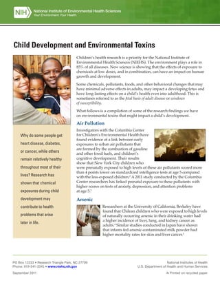 Child Development and Environmental Toxins
Children’s health research is a priority for the National Institute of
Environmental Health Sciences (NIEHS). The environment plays a role in
85% of all diseases. New science is showing that the effects of exposure to
chemicals at low doses, and in combination, can have an impact on human
growth and development.
Some chemicals, pollutants, foods, and other behavioral changes that may
have minimal adverse effects in adults, may impact a developing fetus and
have long-lasting effects on a child’s health even into adulthood. This is
sometimes referred to as the fetal basis of adult disease or windows
of susceptibility.
What follows is a compilation of some of the research findings we have
on environmental toxins that might impact a child’s development.
Air Pollution
Investigators with the Columbia Center
for Children’s Environmental Health have
found evidence of a link between early
exposures to urban air pollutants that
are formed by the combustion of gasoline
and other fossil fuels, and children’s
cognitive development. Their results
show that New York City children who
were prenatally exposed to high levels of these air pollutants scored more
than 4 points lower on standardized intelligence tests at age 5 compared
with the less-exposed children.2
A 2011 study conducted by the Columbia
Center researchers has linked prenatal exposure to these pollutants with
higher scores on tests of anxiety, depression, and attention problems
at age 5.3
Arsenic
Researchers at the University of California, Berkeley have
found that Chilean children who were exposed to high levels
of naturally occurring arsenic in their drinking water had
a higher incidence of liver, lung, and kidney cancer as
adults.4
Similar studies conducted in Japan have shown
that infants fed arsenic-contaminated milk powder had
higher mortality rates for skin and liver cancer.5
Why do some people get
heart disease, diabetes,
or cancer, while others
remain relatively healthy
throughout most of their
lives? Research has
shown that chemical
exposures during child
development may
contribute to health
problems that arise
later in life.
PO Box 12233 • Research Triangle Park, NC 27709
Phone: 919-541-3345 • www.niehs.nih.gov
September 2011
National Institutes of Health
U.S. Department of Health and Human Services
Printed on recycled paper
 