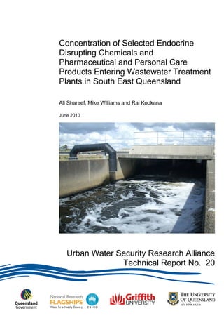 Concentration of Selected Endocrine
Disrupting Chemicals and
Pharmaceutical and Personal Care
Products Entering Wastewater Treatment
Plants in South East Queensland
Ali Shareef, Mike Williams and Rai Kookana
June 2010
Urban Water Security Research Alliance Technical Report ISSN 1836-5566 (Online)
Urban Water Security Research Alliance
Technical Report No. 20
 
