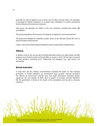 10
pesticides can only be applied on up to 50 per cent of a lawn, once per season. An exemption
is permitted for blanket treatments of so-called insect infestations if a permit amendment
from the Ministry of Environment is obtained.
Golf courses are generally not subject to the new restrictions provided they obtain IPM
accreditation.
The provincial guidelines do not prevent the adoption of regulations at the municipal level.
The government pledged to undertake a public review of the Pesticides Control Act3
but no
process has been announced yet.
In April 1, 2010, Prince Edward Island amended its rules to match those in NewBrunswick.
Alberta
In Alberta, a ban on the use and sale of fertilizer-herbicide mixtures (so-called “weed and feed”
products, most of which contain 2,4-D) took effect on January 1, 2010. The ban does not extend
to other products containing 2,4-D. “Professional turf managers” (e.g., golf courses) are
also exempt.
British Columbia
In early 2010, the B.C. Ministry of Environment consulted the public on “new statutory
protections to further safeguard our environment from cosmetic chemical pesticides.”
The Ministry of Environment received more than 8,000 submissions (including petition
signatures), the vast majority of which were in support of cosmetic pesticide legislation.
But the government is sitting on the results of the consultation and has yet to announce
a decision.
3	
Source : Government of New Brunswick, June 18, 2009. Province introduces lawn care pesticide ban.
Available at: www.gnb.ca/cnb/news/env/2009e0865ev.htm (accessed January 26 2011).
 