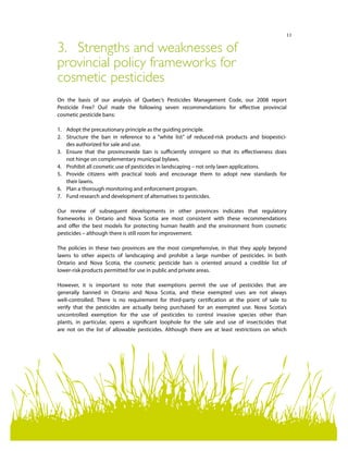 11
3.	 Strengths and weaknesses of
provincial policy frameworks for
cosmetic pesticides
On the basis of our analysis of Quebec’s Pesticides Management Code, our 2008 report
Pesticide Free? Oui! made the following seven recommendations for effective provincial
cosmetic pesticide bans:
1.	 Adopt the precautionary principle as the guiding principle.
2.	 Structure the ban in reference to a “white list” of reduced-risk products and biopestici-
des authorized for sale and use.
3.	 Ensure that the provincewide ban is sufficiently stringent so that its effectiveness does
not hinge on complementary municipal bylaws.
4.	 Prohibit all cosmetic use of pesticides in landscaping – not only lawn applications.
5.	 Provide citizens with practical tools and encourage them to adopt new standards for
their lawns.
6.	 Plan a thorough monitoring and enforcement program.
7.	 Fund research and development of alternatives to pesticides.
Our review of subsequent developments in other provinces indicates that regulatory
frameworks in Ontario and Nova Scotia are most consistent with these recommendations
and offer the best models for protecting human health and the environment from cosmetic
pesticides – although there is still room for improvement.
The policies in these two provinces are the most comprehensive, in that they apply beyond
lawns to other aspects of landscaping and prohibit a large number of pesticides. In both
Ontario and Nova Scotia, the cosmetic pesticide ban is oriented around a credible list of
lower-risk products permitted for use in public and private areas.
However, it is important to note that exemptions permit the use of pesticides that are
generally banned in Ontario and Nova Scotia, and these exempted uses are not always
well-controlled. There is no requirement for third-party certification at the point of sale to
verify that the pesticides are actually being purchased for an exempted use. Nova Scotia’s
uncontrolled exemption for the use of pesticides to control invasive species other than
plants, in particular, opens a significant loophole for the sale and use of insecticides that
are not on the list of allowable pesticides. Although there are at least restrictions on which
 