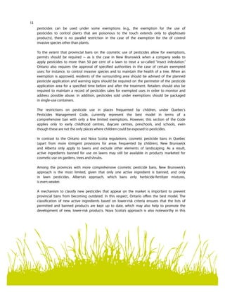 12
pesticides can be used under some exemptions (e.g., the exemption for the use of
pesticides to control plants that are poisonous to the touch extends only to glyphosate
products), there is no parallel restriction in the case of the exemption for the of control
invasive species other than plants.
To the extent that provincial bans on the cosmetic use of pesticides allow for exemptions,
permits should be required -- as is the case in New Brunswick when a company seeks to
apply pesticides to more than 50 per cent of a lawn to treat a so-called “insect infestation.”
Ontario also requires the approval of specified authorities in the case of certain exempted
uses; for instance, to control invasive species and to maintain the health of a tree. When an
exemption is approved, residents of the surrounding area should be advised of the planned
pesticide application and warning signs should be required on the perimeter of the pesticide
application area for a specified time before and after the treatment. Retailers should also be
required to maintain a record of pesticides sales for exempted uses in order to monitor and
address possible abuse. In addition, pesticides sold under exemptions should be packaged
in single-use containers.
The restrictions on pesticide use in places frequented by children, under Quebec’s
Pesticides Management Code, currently represent the best model in terms of a
comprehensive ban with only a few limited exemptions. However, this section of the Code
applies only to early childhood centres, daycare centres, preschools, and schools, even
though these are not the only places where children could be exposed to pesticides.
In contrast to the Ontario and Nova Scotia regulations, cosmetic pesticide bans in Quebec
(apart from more stringent provisions for areas frequented by children), New Brunswick
and Alberta only apply to lawns and exclude other elements of landscaping. As a result,
active ingredients banned for use on lawns may still be available in products marketed for
cosmetic use on gardens, trees and shrubs.
Among the provinces with more comprehensive cosmetic pesticide bans, New Brunswick’s
approach is the most limited, given that only one active ingredient is banned, and only
in lawn pesticides. Alberta’s approach, which bans only herbicide-fertilizer mixtures,
is even weaker.
A mechanism to classify new pesticides that appear on the market is important to prevent
provincial bans from becoming outdated. In this respect, Ontario offers the best model. The
classification of new active ingredients based on lower-risk criteria ensures that the lists of
permitted and banned products are kept up to date, which may also help to promote the
development of new, lower-risk products. Nova Scotia’s approach is also noteworthy in this
 