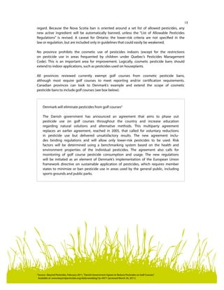 13
regard. Because the Nova Scotia ban is oriented around a set list of allowed pesticides, any
new active ingredient will be automatically banned, unless the “List of Allowable Pesticides
Regulations” is revised. A caveat for Ontario: the lower-risk criteria are not specified in the
law or regulation, but are included only in guidelines that could easily be weakened.
No province prohibits the cosmetic use of pesticides indoors (except for the restrictions
on pesticide use in areas frequented by children under Quebec’s Pesticides Management
Code). This is an important area for improvement. Logically, cosmetic pesticide bans should
extend to indoor applications, such as pesticides used on houseplants.
All provinces reviewed currently exempt golf courses from cosmetic pesticide bans,
although most require golf courses to meet reporting and/or certification requirements.
Canadian provinces can look to Denmark’s example and extend the scope of cosmetic
pesticide bans to include golf courses (see box below).
Denmark will eliminate pesticides from golf courses4
The Danish government has announced an agreement that aims to phase out
pesticide use on golf courses throughout the country and increase education
regarding natural solutions and alternative methods. This multiparty agreement
replaces an earlier agreement, reached in 2005, that called for voluntary reductions
in pesticide use but delivered unsatisfactory results. The new agreement inclu-
des binding regulations and will allow only lower-risk pesticides to be used. Risk
factors will be determined using a benchmarking system based on the health and
environment properties of the individual pesticides. The agreement also calls for
monitoring of golf course pesticide consumption and usage. The new regulations
will be initiated as an element of Denmark’s implementation of the European Union
framework directive on sustainable application of pesticides, which requires member
states to minimize or ban pesticide use in areas used by the general public, including
sports grounds and public parks.
4	
Source : Beyond Pesticides, February 2011,“Danish Government Agrees to Reduce Pesticides on Golf Courses”.
Available at: www.beyondpesticides.org/dailynewsblog/?p=4971 (accessed March 24, 2011).
 