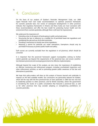 16
4.	Conclusion
On the basis of our analysis of Quebec’s Pesticides Management Code, our 2008
report Pesticide Free? Oui! made recommendations to optimize provincial frameworks
for cosmetic pesticide bans. Our review of subsequent developments in other provinces
indicates that regulatory frameworks in Ontario and Nova Scotia are most consistent with
these recommendations and offer the best model for protecting human health and the
environment from cosmetic pesticides, although there is still room for improvement.
We underscore the importance of:
•	 Extending a ban to all aspects of landscaping in public and private areas;
•	 Structuring the ban in reference to a credible list of permitted lower-risk ingredients and
prohibiting the sale and use of all other pesticides;
•	 Providing a mechanism to classify new active ingredients;  
•	 Requiring a permit for pesticide use under exemptions. Exemptions should only be
permitted if necessary to protect public health and safety;
Golf courses are currently excluded from the regulations in all provinces, which should be
corrected.
It is important that the provincial framework support municipalities wishing to further
restrict pesticide use beyond the requirements of the provincial ban, and ensure coordina-
tion between provincial and municipal governments for effective implementation.
Although beyond the scope of this analysis, we also stress the importance of establishing
an effective monitoring and enforcement program, including unscheduled inspections and
other enforcement activities, as well as promoting greater public awareness of the ban and
alternatives to pesticides.
We hope that policy-makers will draw on this analysis of lessons learned and undertake to
improve on the best available models. Our conclusions are particularly relevant for Quebec,
which led the way with the first provincial ban on lawn pesticides in 2003 but has now lost
its leadership position to other provinces, and for British Columbia, where the government
is considering the results of a public consultation that favoured a provincial ban, as well
as for other provinces that may consider adopting or strengthening prohibitions on
cosmetic pesticides.
 
