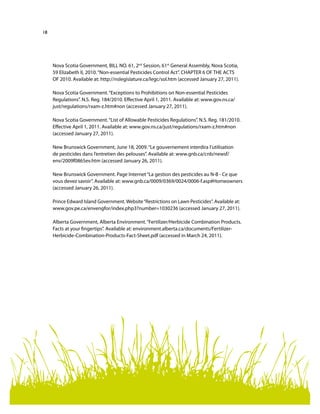 18
Nova Scotia Government, BILL NO. 61, 2nd
Session, 61st
General Assembly, Nova Scotia,
59 Elizabeth II, 2010.“Non-essential Pesticides Control Act”. CHAPTER 6 OF THE ACTS
OF 2010. Available at: http://nslegislature.ca/legc/sol.htm (accessed January 27, 2011).
Nova Scotia Government.“Exceptions to Prohibitions on Non-essential Pesticides
Regulations”. N.S. Reg. 184/2010. Effective April 1, 2011. Available at: www.gov.ns.ca/
just/regulations/rxam-z.htm#non (accessed January 27, 2011).
Nova Scotia Government.“List of Allowable Pesticides Regulations”. N.S. Reg. 181/2010.
Effective April 1, 2011. Available at: www.gov.ns.ca/just/regulations/rxam-z.htm#non
(accessed January 27, 2011).
New Brunswick Government, June 18, 2009.“Le gouvernement interdira l’utilisation
de pesticides dans l’entretien des pelouses”. Available at: www.gnb.ca/cnb/newsf/
env/2009f0865ev.htm (accessed January 26, 2011).
New Brunswick Government. Page Internet“La gestion des pesticides au N-B - Ce que
vous devez savoir”. Available at: www.gnb.ca/0009/0369/0024/0006-f.asp#Homeowners
(accessed January 26, 2011).
Prince Edward Island Government. Website“Restrictions on Lawn Pesticides”. Available at:
www.gov.pe.ca/envengfor/index.php3?number=1030236 (accessed January 27, 2011).
Alberta Government, Alberta Environment.“Fertilizer/Herbicide Combination Products.
Facts at your fingertips”. Available at: environment.alberta.ca/documents/Fertilizer-
Herbicide-Combination-Products-Fact-Sheet.pdf (accessed in March 24, 2011).
 