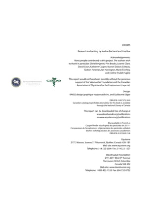 CREDITS
Research and writing by Nadine Bachand and Lisa Gue
Acknowledgements:
Many people contributed to this project. The authors wish
to thank in particular: Chris Benjamin, Prin Brooks, Leanne Clare,
David Coon, Kathleen Cooper, Manon Dubois Crôteau,
Gideon Foreman, Ian Hanington, Marie-Ève Roy,
and Eveline Trudel-Fugère
This report would not have been possible without the generous
support of the Salamander Foundation and the Canadian
Association of Physicians for the Environment (cape.ca).
Design:
KAKEE design graphique responsable inc. and Guillaume Edger
ISBN 978-1-897375-38-9
Canadian cataloguing in Publications Data for this book is available
through the National Library of Canada
This report can be downloaded free of charge at
www.davidsuzuki.org/publications
or www.equiterre.org/publications
Also available in French as
Couper l’herbe sous le pied des pesticides en 2011 –
Comparaison de l’encadrement réglementaire des pesticides utilisés à
des fins esthétiques dans les provinces canadiennes
ISBN 978-2-922563-23-8
Équiterre
2177, Masson, bureau 317 Montréal, Québec Canada H2H 1B1
Web site: www.equiterre.org
Telephone: 514 522-2000 Fax : 514 522-1227
David Suzuki Foundation
219 -2211 West 4th
Avenue
Vancouver, British Columbia
Canada V6K 4S2
Web site: www.davidsuzuki.org
Telephone: 1-800-452-1533 Fax: 604-732-0752
 