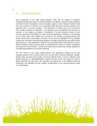 4
1.	Introduction
Since publication of our 2008 report Pesticide Free? Oui! An analysis of Quebec’s
Pesticides Management Code and recommendations for effective provincial policy (Équiterre
and David Suzuki Foundation), several Canadian provinces have followed Quebec’s lead
and have banned the cosmetic use of pesticides. While provincial cosmetic pesticide bans
generally share a common purpose – the protection of health and/or the environment
from needless exposure to pesticides – the approach varies considerably from province to
province. In this update, we present a comparison of current provincial actions to ban
cosmetic pesticides and identify the most promising approaches. Building on the findings
of our earlier report, this analysis aims to bring to the attention of decision-makers the
lessons learned from recent policy innovation in this arena and highlight the best available
models. Our conclusions are particularly relevant for Quebec, which led the way with the first
provincial ban on lawn pesticides in 2003 but has now fallen behind other provinces, and for
British Columbia, where the government is considering the results of a public consultation
that favoured a provincial ban – as well as for other provinces that may consider adopting or
strengthening prohibitions on cosmetic pesticides.
The first section of this report briefly presents the approaches adopted by the five
Canadian provinces that currently restrict the use and sale of cosmetic pesticides: Quebec,
Ontario, New Brunswick, Nova Scotia, and Prince Edward Island, as well as Alberta’s more
limited restriction on pesticide/fertilizer mixtures. We also review the process to date in
British Columbia. We then assess the strengths and weaknesses of the different provincial
frameworks and highlight the best models, corresponding to the recommendations made
in our 2008 report.
 