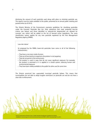 6
disclosing the amount of each pesticide used along with plans to minimize pesticide use.
The reports must be made available to the public, presented at an annual public meeting and
posted online (as of 2012).
The Ontario Ministry of the Environment maintains guidelines for classifying pesticides
under the Cosmetic Pesticides Ban Act. Only substances that meet proposed low-risk
criteria (see below) and those identified as reduced-risk biopesticides are allowed for
cosmetic use; others will be added to the list of banned active ingredients. The same
classification system applies for any new pesticide registered by the Pest Management
Regulatory Agency (PMRA).
The Ontario provincial ban superseded municipal pesticide bylaws. This means that
municipalities are not able to adopt tougher restrictions on pesticide use and do not have a
clear role in enforcement.
Low-risk criteria1
As proposed by the PMRA, lower-risk pesticides have some or all of the following
characteristics:
•	 They have a non-toxic mode of action.
•	 They are of low toxicity to organisms the product is not targeting.
•	 They do not persist in the environment.
•	 The product is used in ways that do not cause significant exposure. For example,
the product is premixed or it is applied in a closed system, reducing human and
environmental exposure.
•	 They have been widely available to the public for other uses for some time
1	
Source: Government of Ontario, Feb. 24, 2009. Pesticide Classification Guidelines for Ontario.
Available at: www.ene.gov.on.ca/environment/en/resources/STD01_076412 (accessed April 14, 2011).
 
