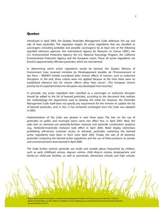 7
2	
Source: Gouvernement du Québec, ministère du Développement durable, de l’Environnement et des Parcs.“Code de
gestion des pesticides. Les faits saillants“. Available at: www.mddep.gouv.qc.ca/pesticides/permis/code-gestion/index.htm
(accessed March 24, 2011).
Quebec
Introduced in April 2003, the Quebec Pesticides Management Code addresses the use and
sale of lawn pesticides. The regulation targets 20 active ingredients that are classified as
carcinogens (including probable and possible carcinogens) by at least one of the following
specified reference agencies: the International Agency for Research on Cancer (IARC), the
U.S. Environmental Protection Agency, the U.S. National Toxicology Program, the California
Environmental Protection Agency and the European Union. These 20 active ingredients are
found in approximately 200 lawn pesticides, which are now banned.
In determining which active ingredients would be banned, the Quebec Ministry of
Environment (now renamed ministère du Développement durable, de l’Environnement et
des Parcs – MDDEP) initially considered other chronic effects of concern, such as endocrine
disruption. In the end, these criteria were not applied because at the time there were no
established reference lists for chronic effects other than cancer.2
(The European Union’s
priority list of suspected endocrine disruptors was developed more recently.)
In principle, any active ingredient later classified as a carcinogen or endocrine disruptor
should be added to the list of banned pesticides, according to the document that outlines
the methodology the department used to develop the initial list. However, the Pesticides
Management Code itself does not specify any requirement for the minister to update the list
of banned pesticides, and, in fact, it has remained unchanged since the Code was adopted
in 2003.
Implementation of the Code was phased in over three years. The ban on the use of
pesticides on public and municipal lawns came into effect first, in April 2003. Next, the
sales ban on domestic-use pesticide-fertilizer mixtures and pesticide combination products
(e.g., herbicide-insecticide mixtures) took effect in April 2004. Retail display restrictions
prohibiting self-service customer access to domestic pesticides containing the banned
active ingredients have been in force since April 2005. Finally, the sale of all domestic
pesticides containing the banned active ingredients and the use of these products on private
and commercial lawns were banned in April 2006.
The Code further restricts pesticide use inside and outside places frequented by children,
such as early childhood centres, daycare centres, child drop-in centres, kindergartens and
family-run child-care facilities, as well as preschools, elementary schools and high schools.
 