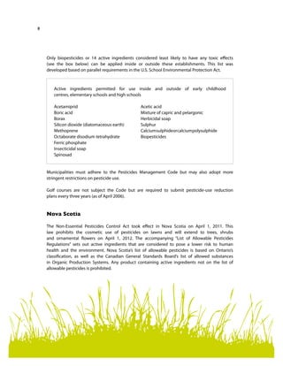 8
Only biopesticides or 14 active ingredients considered least likely to have any toxic effects
(see the box below) can be applied inside or outside these establishments. This list was
developed based on parallel requirements in the U.S. School Environmental Protection Act.
Municipalities must adhere to the Pesticides Management Code but may also adopt more
stringent restrictions on pesticide use.
Golf courses are not subject the Code but are required to submit pesticide-use reduction
plans every three years (as of April 2006).
Nova Scotia
The Non-Essential Pesticides Control Act took effect in Nova Scotia on April 1, 2011. This
law prohibits the cosmetic use of pesticides on lawns and will extend to trees, shrubs
and ornamental flowers on April 1, 2012. The accompanying “List of Allowable Pesticides
Regulations” sets out active ingredients that are considered to pose a lower risk to human
health and the environment. Nova Scotia’s list of allowable pesticides is based on Ontario’s
classification, as well as the Canadian General Standards Board’s list of allowed substances
in Organic Production Systems. Any product containing active ingredients not on the list of
allowable pesticides is prohibited.
Active ingredients permitted for use inside and outside of early childhood
centres, elementary schools and high schools
Acetamiprid
Boric acid
Borax
Silicon dioxide (diatomaceous earth)
Methoprene
Octaborate disodium tetrahydrate
Ferric phosphate
Insecticidal soap
Spinosad
Acetic acid
Mixture of capric and pelargonic
Herbicidal soap
Sulphur
Calciumsulphideorcalciumpolysulphide
Biopesticides
 