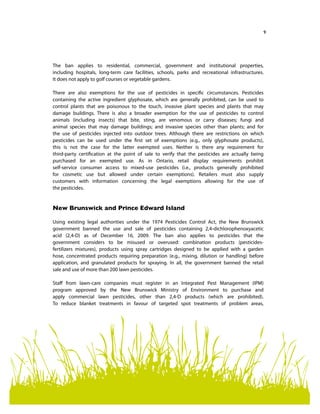 9
The ban applies to residential, commercial, government and institutional properties,
including hospitals, long-term care facilities, schools, parks and recreational infrastructures.
It does not apply to golf courses or vegetable gardens.
There are also exemptions for the use of pesticides in specific circumstances. Pesticides
containing the active ingredient glyphosate, which are generally prohibited, can be used to
control plants that are poisonous to the touch, invasive plant species and plants that may
damage buildings. There is also a broader exemption for the use of pesticides to control
animals (including insects) that bite, sting, are venomous or carry diseases; fungi and
animal species that may damage buildings; and invasive species other than plants; and for
the use of pesticides injected into outdoor trees. Although there are restrictions on which
pesticides can be used under the first set of exemptions (e.g., only glyphosate products),
this is not the case for the latter exempted uses. Neither is there any requirement for
third-party certification at the point of sale to verify that the pesticides are actually being
purchased for an exempted use. As in Ontario, retail display requirements prohibit
self-service consumer access to mixed-use pesticides (i.e., products generally prohibited
for cosmetic use but allowed under certain exemptions). Retailers must also supply
customers with information concerning the legal exemptions allowing for the use of
the pesticides.
New Brunswick and Prince Edward Island
Using existing legal authorities under the 1974 Pesticides Control Act, the New Brunswick
government banned the use and sale of pesticides containing 2,4-dichlorophenoxyacetic
acid (2,4-D) as of December 16, 2009. The ban also applies to pesticides that the
government considers to be misused or overused: combination products (pesticides-
fertilizers mixtures), products using spray cartridges designed to be applied with a garden
hose, concentrated products requiring preparation (e.g., mixing, dilution or handling) before
application, and granulated products for spraying. In all, the government banned the retail
sale and use of more than 200 lawn pesticides.
Staff from lawn-care companies must register in an Integrated Pest Management (IPM)
program approved by the New Brunswick Ministry of Environment to purchase and
apply commercial lawn pesticides, other than 2,4-D products (which are prohibited).
To reduce blanket treatments in favour of targeted spot treatments of problem areas,
 