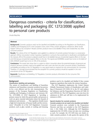 RESEARCH Open Access
Dangerous cosmetics - criteria for classification,
labelling and packaging (EC 1272/2008) applied
to personal care products
Ursula Klaschka
Abstract
Background: Cosmetic products need not be classified and labelled according to the Regulation on Classification,
Labelling and Packaging (CLP) in the European Union, even if they contain dangerous substances. What would
happen without this exception? Would cosmetic products have to be labelled if they were treated like any other
consumer product?
Results: The criteria of the CLP Regulation were applied to a selection of cosmetic product formulas in a conservative
approach. All but one product contain hazardous ingredients in amounts that would lead to classification and labelling of
the mixtures. 85% of the products analyzed would have to be labelled because of potential negative effects to the eye,
and 52% because of potential negative effects to the skin. The signal word WARNING would have to be on the labels of
64%, DANGER would have to be on 33% of the products.
Conclusions: The results here show that it is urgent to inform consumers about the potential dangers of personal care
products, because cosmetics need to be applied even with more care than any other consumer product. Classification
and labelling according to the CLP Regulation is a very good means to improve the risk communication for consumers.
Therefore, it is strongly recommended that the exception for cosmetic products should be repealed in the next
amendment of the CLP Regulation.
Keywords: Classification and labelling, CLP Regulation, Cosmetic products, Information for the consumer, Risk
communication
Background
Classification, labelling and packaging
The system of classification and labelling of hazardous
substances and hazardous consumer products has proven
to be a very efficient tool for risk communication. The
purpose of the European Regulation on Classification,
Labelling and Packaging of substances and mixtures (EC
No. 1272/2008) [1] (CLP Regulation) is “providing a
primary means by which the general public and persons at
work are given essential information about the hazards of
substances and mixtures. . .... This regulation should ensure
a high level of protection of human health and the environ-
ment.” (Preamble (1) of the CLP Regulation). Consumer
products, such as glue, varnish, or washing and cleansing
products need to be classified and labelled if they contain
dangerous ingredients that render the mixture hazardous.
The CLP Regulation implements the United Nations
Globally Harmonized System of Classification and Label-
ling of Chemicals (UN GHS) [2] in the EU und replaces
the Substance and the Preparations Directives (67/548) [3]
and (1999/45) [4]. The CLP Regulation came into force for
substances in 2010 and will have to be implemented for
mixtures in 2015.
Special situation for cosmetic products
Cosmetic products do not need to be classified and labelled
Cosmetic products were excluded in the Preparations
Directive and they are excluded in the CLP Regulation
(Art. 1 (5)) (Table 1(A). Although the CLP Regulation
implements the UN GHS, it does not take over everything
as such. For example, the UN GHS does not clearly ex-
clude cosmetic products. It only quotes the opinion of the
Correspondence: klaschka@hs-ulm.de
University of Applied Sciences Ulm, Prittwitzstr. 10, D-89075 Ulm, Germany
© 2012 Klaschka; licensee Springer. This is an Open Access article distributed under the terms of the Creative Commons
Attribution License (http://creativecommons.org/licenses/by/2.0), which permits unrestricted use, distribution, and reproduction
in any medium, provided the original work is properly cited.
Klaschka Environmental Sciences Europe 2012, 24:37
http://www.enveurope.com/content/24/1/37
 