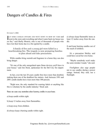 Fragrance Books Inc. @www.perfumerbook.com
Dangers of Candles & Fires
OCTOBER 5, 2004
GLEN O. BRECHBILL
ILIT SOME CANDLES UPSTAIRS AND WENT DOWN TO MOW MY YARD and
went to the store and everything and when I came back my house was
on fire," said Shelly Monroe, who is one of thousands of people who
have lost their home due to a fire ignited by a candle.
A family of five and a young girl were killed in a
heartbreaking fire. The tragedy is now prompting families
to plan ahead and take precautions.
While candles bring warmth and fragrance to a home they can also
bring danger.
"It's one of the only unregulated open flame devices you'll have in
your house," said Jim Hock, spokesman for the Del City fire depart-
ment.
In fact, over the last 20 years candle fires have more than doubled,
making them one of the deadliest fire starters. And, between 1991 and
2001 candle deaths have risen more than 300 percent.
"Right now, the only standard for warning labels or anything like
this is voluntary by the candle industry," Hock said.
There are some easy reminders when burning candles in your home:
a) keep candle within sight.
b) keep 12 inches away from flammables.
c) keep away from children.
d) always keep a burning candle within sight.
e) always keep flammable items at
least 12 inches away from the can-
dle.
f) and keep burning candles out of
the reach of children.
It's a precaution Shelley said
could have saved her own home.
"Maybe somebody won't make
the same mistake I made," she said.
Firefighters also urge people
not to use candles during a power
outage. Instead, they said, use a
flashlight.
100
 