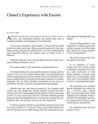 Fragrance Books Inc. @www.perfumerbook.com
Chanel’s Experience with Escorts
OCTOBER 6, 2004
ATORONTO ESCORT WHO CALLS HERSELF CHANELLE IS BEING SUED BY
CHANEL, the international perfume and fashion giant and its
Canadian subsidiary, for infringement of its trademarks.
"To me, this is frivolous," said Chanelle, a 39-year-old who asked
that her real name not be used. She received the statement of claim yes-
terday morning and said she couldn't believe it as she read through the
legal documents filed by the perfume giant in Federal Court in
Montreal.
"It doesn't make any sense," she said. She has 30 days to file a state-
ment of defence and plans to do so.
"I'm going to fight it," she said during a telephone interview.
The dispute between the escort and the perfume company seems to
centre on the use of the website address http://www.sexychanel.com,
which is registered to the Toronto woman. On the site, Chanelle is lean-
ing on a perfume bottle, which the lawsuit alleges infringes on its design
trademark. The site offers Chanelle's unspecified services for up to
$10,000 for 24 hours, as well as a gourmet dinner-date package.
Chanelle said that, after being contacted by the company eight
months ago, she changed the website spelling to http://www.sexy-
chanelle.com. The company approved the changes of the domain name
on Feb. 17, in an e-mail to her, she said. As for the offending perfume
bottle, she said she changed the shape of it when the company first con-
tacted her. Now, she said she's not sure why she's being sued.
"I want to go public with this to get Chanel to drop this lawsuit and
to see how frivolous it is," she said. "How could a billion-dollar com-
pany be asking to see my profits because they feel my leaning on a per-
fume bottle has damaged their rep-
utation?
"I'm not selling perfume. I can
understand a company going after
another company for selling hand-
bags. But I'm not selling a product.
It's me. I'm the product."
The earlier version of the web-
site address still works.
In its statement of claim,
Chanel claims the Toronto woman
is "dealing in personal escort serv-
ices under trademarks or trade
names including a domain name
identical to, or confusingly similar
with, some of the plaintiff Chanel
S. de R.L.'s registered trademarks."
The documents also maintain
that the defendant "has offered for
sale a domain name, namely
http://www.sexychanel.com, which
comprises the trademark Chanel."
And that "the defendant's activities
are causing and are likely to cause
serious harm to the plaintiffs."
The allegations have not been
proven in court.
DARK SIDE OF FRAGRANCES 101
 