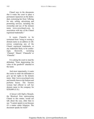 Fragrance Books Inc. @www.perfumerbook.com
Chanel says in the documents
that it wants the court to place a
permanent injunction on the defen-
dant, restraining her from "offering
for sale, selling, advertising and
promoting services, including the
ownership and use of the domain
name www.sexychanel.com, in
association with any of the Chanel
registered trademarks."
It wants Chanelle to be
restrained from "using or owning a
domain name as an address or oth-
erwise comprising any of the
Chanel registered trademarks or
any trademark likely to be confus-
ingly therewith, including
`Channel,' `Shanel,' `Channelle' or
`Chanelle.'
It is asking the court to stop the
defendant "from depreciating the
value of the goodwill" attached to
the name.
And most importantly, it wants
the courts to order the defendant to
give up her rights to the domain
name http://www.sexychanel.com
and transfer them to the fashion and
perfume house. The Toronto
woman had offered to sell her
domain name to the company for
$250,000 (U.S.).
A lawyer with Ogilvy Renault,
the Montreal firm representing
Chanel in this matter, would not
talk about the case, other than to
say: "I cannot speak to you because
it's a matter under litigation. The
document speaks for itself."
GLEN O. BRECHBILL102
 