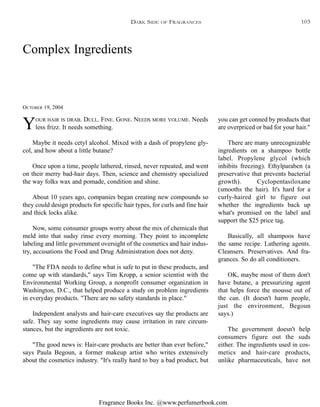 Fragrance Books Inc. @www.perfumerbook.com
Complex Ingredients
OCTOBER 19, 2004
YOUR HAIR IS DRAB. DULL. FINE. GONE. NEEDS MORE VOLUME. Needs
less frizz. It needs something.
Maybe it needs cetyl alcohol. Mixed with a dash of propylene gly-
col, and how about a little butane?
Once upon a time, people lathered, rinsed, never repeated, and went
on their merry bad-hair days. Then, science and chemistry specialized
the way folks wax and pomade, condition and shine.
About 10 years ago, companies began creating new compounds so
they could design products for specific hair types, for curls and fine hair
and thick locks alike.
Now, some consumer groups worry about the mix of chemicals that
meld into that sudsy rinse every morning. They point to incomplete
labeling and little government oversight of the cosmetics and hair indus-
try, accusations the Food and Drug Administration does not deny.
"The FDA needs to define what is safe to put in these products, and
come up with standards," says Tim Kropp, a senior scientist with the
Environmental Working Group, a nonprofit consumer organization in
Washington, D.C., that helped produce a study on problem ingredients
in everyday products. "There are no safety standards in place."
Independent analysts and hair-care executives say the products are
safe. They say some ingredients may cause irritation in rare circum-
stances, but the ingredients are not toxic.
"The good news is: Hair-care products are better than ever before,"
says Paula Begoun, a former makeup artist who writes extensively
about the cosmetics industry. "It's really hard to buy a bad product, but
you can get conned by products that
are overpriced or bad for your hair."
There are many unrecognizable
ingredients on a shampoo bottle
label. Propylene glycol (which
inhibits freezing). Ethylparaben (a
preservative that prevents bacterial
growth). Cyclopentasiloxane
(smooths the hair). It's hard for a
curly-haired girl to figure out
whether the ingredients back up
what's promised on the label and
support the $25 price tag.
Basically, all shampoos have
the same recipe. Lathering agents.
Cleansers. Preservatives. And fra-
grances. So do all conditioners.
OK, maybe most of them don't
have butane, a pressurizing agent
that helps force the mousse out of
the can. (It doesn't harm people,
just the environment, Begoun
says.)
The government doesn't help
consumers figure out the suds
either. The ingredients used in cos-
metics and hair-care products,
unlike pharmaceuticals, have not
DARK SIDE OF FRAGRANCES 103
 