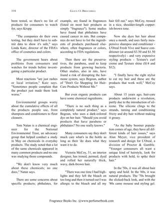 Fragrance Books Inc. @www.perfumerbook.com
example, are found in fragrances
(listed on most hair products as
simply "fragrance"). Some studies
have found that phthalates have
caused cancer in rats. But compa-
nies do not have to list the ingredi-
ents of products purchased else-
where, often fragrances or colors,
according to FDA regulations.
Then there are the preserva-
tives, the parabens, used to keep
products from growing bacteria.
Other studies, also in rats, have
found a risk of disrupting the hor-
mone system, says Begoun, author
of "Don't Go Shopping for Hair-
Care Products Without Me."
But even organic products can
have some chemical ingredients.
"There is no such thing as a
completely natural product," says
Begoun, who uses a dark-colored
dye on her hair. "Should you avoid
products that have parabens or
phthalates? No one really knows."
Many consumers say they don't
much care what's in the bottle as
long as their 'do does what they
want it to do.
Victoria McCoy, 31, an interior
designer, has ironed, permed, dyed
and rolled her naturally thick,
wavy, dark-brown hair.
"There was one time I had high-
lights and they left the bleach on
too long and then it turned out I was
allergic to the bleach and all my
hair fell out," says McCoy, tressed
in a nice, shoulder-length copper-
ish-brown tone.
Now she dyes her hair about
once a month, and uses fairly inex-
pensive shampoo and conditioner -
L'Oreal Fresh Vive and Suave con-
ditioner (at around $3.50 and $1.50
respectively) - and very expensive
styling products - Texture's curl
creme and Texture shine ($14 and
$12).
"I finally have the right stylist
to cut my hair and these are the
products that work well," McCoy
says.
About 15 years ago, hair-care
products underwent a revolution,
partly due to the introduction of sil-
icone. The silicone clings to the
strands, taming and conditioning
frizzy and dry hair without making
it greasy.
"As the baby boomer popula-
tion comes of age, they have all dif-
ferent kinds of hair issues," says
Alan Meyer, vice president of
research and design for L'Oreal, a
division of Proctor & Gamble.
"Younger consumers all want a
unique kind of hairstyle, look for
products with hold, to spike their
hair."
In the '50s, it was all about hair
spray and hold. In the '60s, it was
natural products. The '70s brought
the slicked-back look, and with the
'80s came mousse and styling gel.
been tested, so there's no list of
products for consumers to watch
for, says Kropp.
"The companies do their own
testing, but they don't have to sub-
mit data to show it's safe," says
Linda Katz, director of the FDA's
office of cosmetics and colors.
The government hears about
problems from consumers and
watches for trends before investi-
gating a particular product.
Most reactions "are just rashes
or local irritation," Katz says.
"Sometimes people complain that
the product just made them look
worse."
Environmental groups worry
about the cumulative effects of all
the products people use, from
shampoos and conditioners to floor
cleaners.
Tom Natan is a chemical engi-
neer for the National
Environmental Trust, an advocacy
group that helped conduct a study
in May on chemicals in everyday
products. The study noted that a lot
of the same chemicals appeared in
many common products and no one
was studying those compounds.
"We don't know very much
about these chemicals; no one
does," Natan says.
There are some concerns about
specific products; phthalates, for
GLEN O. BRECHBILL104
 