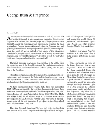 Fragrance Books Inc. @www.perfumerbook.com
George Bush & Fragrance
OCTOBER 19, 2004
APRESTIGIOUS PERFUME COMPANY LAUNCHED A NEW FRAGRANCE, and
promoted it through a large advertising campaign. However, the
fragrance was a failure; and the company's marketing department com-
plained because the fragrance, which was intended to gather the fresh
scents of rare flowers, has a stinking smell, since the flowers wither and
go through fermentation during the production process, and hence prop-
agate the smell of sewers instead of the aroma of the wilderness.
Nevertheless, the production team insisted on persisting with the new
fragrance, and convinced the company's president to back it. Finally, the
bottle was changed, rather than the fragrance itself.
The failed fragrance is American foreign policy in the Middle East;
the marketing team is the State Department, the production team is the
neo-conservatives in the Department of Defense (DoD), and the pesi-
dent is the President.
I found myself comparing the U.S. administration's attempts to pro-
mote a nasty policy amongst the Arabs and the Muslims, after I read a
new report about Al-Hurra Television, which followed Radio Sawa in
another attempt by the administration to deride us.
Al-Hurra was launched last February. Radio Sawa was launched in
2002. Hi Magazine, issued by the U.S. State Department, followed them
and which assembled some of the best and most experienced Arab jour-
nalists. Former Al-Hayat Washington Bureau Chief Mowaffaq Harb,
who works in both the TV and the radio, is a craftsman whose experi-
ence surpasses his age. Colleague Raphael Calis, who works in the mag-
azine, is one of the best journalists; I have known since high school
days, and later at The Daily Star.
There is a fine Arab blend, and Al-Hurra only relies on the efforts
of a network made up of 150 journalists and reporters in its headquar-
ters in Springfield, Pennsylvania
and around the world. Some 80
journalists, from Lebanon, Egypt,
Iraq, Algeria and other countries
from the Middle East, work there.
But there is always a "but;" in
this case it is "how much could a
make-up artist embellish a hideous
face?"
These journalists are some of
the finest; however, they are not
magicians. I have no doubt that
they have succeeded despite the
difficulties, but Al-Hurra would
never compete with Al-Jazeera or
Al-Arabiya. Radio Sawa might get
a good amount of listeners from
various Arab countries, especially
amongst the target audience (ages
15 to 29); however, the listeners
pounce upon music and shut their
ears to politics. Any other talk is
BS. Some of Al-Hurra viewers and
Radio Sawa listeners are only inter-
ested in uncovering the conspira-
cies manufactured by the Bush
administration against Arabs and
Muslims. If this is true, then the
accurate news that reaches the tar-
geted Arab or Muslim becomes
GLEN O. BRECHBILL106
 