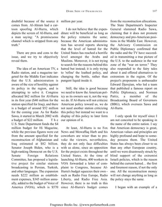 Fragrance Books Inc. @www.perfumerbook.com
from the reconstruction allocations.
The State Department's Inspector
General slammed Radio Sawa,
claiming that it does not promote
democracy and pro-American posi-
tions in the Middle East. However,
the Advisory Commission on
Public Diplomacy confirmed that
the radio and the TV have succeed-
ed in transmitting a true picture of
the U.S. to the audience in the war
zone of the "war on terror." They
also responded to the fairy tales
about it and offered alternatives to
extremism in the region. Of the
project's proponents is ambassador
Edward Djerejian, who led a team
that published a famous report on
Public Diplomacy, and Norman
Pattiz, a member of the
Broadcasting Board of Governors
(BBG), which oversees Sawa and
Al-Hurra.
I only speak for myself since I
am not conceited to be speaking in
the name of the entire nation. I say
that American democracy is great,
American values and principles are
highly profound and hope to some-
day possess them. The United
States has always been closer to us
than any other European country,
until we were disastrously struck by
blind support of the extremist
Israeli policies, which is the reason
behind the current hatred… the first
and foremost reason, if not the only
one. All the reconstruction money
will not change anything as long as
the policy stays the same.
I began with an example of a
million per year.
I do not believe that the expen-
diture will be beneficial as long as
the policy remains the same;
because the American administra-
tion has several reports showing
that the level of hatred for the
United States has reached a horrific
level amongst the Arabs and
Muslims. Moreover, it is not trying
to search for the reasons behind this
hatred but instead; it is only trying
to 'refine' the loathed policy, and
changing the bottle, rather than
pungent liquid inside it.
Still, the idea is good because
we need to know the American pol-
icy as its owners see it, not the way
we do. If Al-Hurra will not criticize
American policy toward us, we do
not need another station criticizing
this policy but instead we want to a
display of this policy to later form
our opinion of it.
At least, Al-Hurra is no Fox
News and Mowaffaq Harb and his
coworkers are wiser than to pro-
voke the viewers, nevertheless,
they do not only face difficulties
with us alone, since an opposition
for the project exists throughout the
United States. At the time of
launching Al-Hurra, 400 workers in
VOA forwarded a letter of com-
plaint to Congress, because Al-
Hurra's budget squeezes their own -
such as Radio Free Europe, Radio
Liberty, and Radio Free Asia.
However, there is no truth in this
since Al-Hurra's budget comes
doubtful because of the source it
comes from. Al-Ahram had a car-
toon spoofing Al-Hurra, which
depicts the screen of Al-Hurra, and
a man saying: "A promiscuous
channel which is stripped from any
truth."
There are pros and cons to the
issue, and we try to objectively
reveal them.
The idea of an American TV, a
Radio station, and a magazine tar-
geted for the Middle East indicates
that the U.S. administration is
aware of the size of hostility against
its policy in the region, and is
attempting to solve it. Congress
allocated $62 million for Al-Hurra
in its first year ($40 million for the
station specified for Iraq), and there
is a budget of around $52 million
for the coming year. As for Radio
Sawa, it started in March 2002 with
a budget of $22 million. T h e
U.S. State Department funds the $4
million budget for Hi Magazine,
while the previous figures were cut
from the amount specified for the
reconstruction of Afghanistan and
Iraq estimated at $82 billion.
Senator Joseph Biden, who is a
high-ranking Democrat on the U.S.
Senate Foreign Relations
Committee, has proposed a legisla-
tive project for similar stations
broadcasting in Persian, Turkish,
and other languages. The expansion
needs $222 million as establish-
ment expenses, $345 million annu-
ally, added to the budget of Voice of
America (VOA), which is $570
DARK SIDE OF FRAGRANCES 107
 