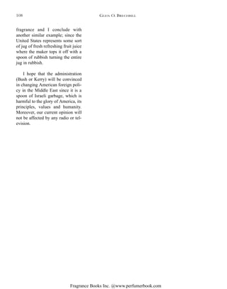 Fragrance Books Inc. @www.perfumerbook.com
fragrance and I conclude with
another similar example; since the
United States represents some sort
of jug of fresh refreshing fruit juice
where the maker tops it off with a
spoon of rubbish turning the entire
jug in rubbish.
I hope that the administration
(Bush or Kerry) will be convinced
in changing American foreign poli-
cy in the Middle East since it is a
spoon of Israeli garbage, which is
harmful to the glory of America, its
principles, values and humanity.
Moreover, our current opinion will
not be affected by any radio or tel-
evision.
GLEN O. BRECHBILL108
 