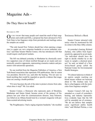 Fragrance Books Inc. @www.perfumerbook.com
Magazine Ads -
Do They Have to Smell?
DECEMBER 6, 1989
ON THE THEORY that many people can't stand the smell of their mag-
azines and credit-card bills, a proposal has been advanced in New
York State to bar fragrance strips from periodicals and mailings unless
the samples are sealed.
''The only hazard New Yorkers should face when opening a maga-
zine is a paper cut, not a migraine headache or severe asthmatic reac-
tion,'' said State Senator Martin Connor, who has introduced a bill that
would require smell-proof sealants.
The bill was debated yesterday in Manhattan by chemically sensi-
tive supporters (one of whom testified through an air mask) and eco-
nomically sensitive opponents, representing cosmetics makers and pro-
moters with nationwide operations.
No one testified from the Magazine Publishers of America, a New
York-based association that represents 850 publications. But its senior
vice president, David B. Lee, said after the hearing, ''I'm not sure we
heard anything that would be regarded as specific evidence that maga-
zines are causing a health problem.''
''If it now becomes the job of the state to protect citizens from odor,
where does it stop?'' Mr. Lee asked.
Senator Connor, a Democrat who represents parts of Brooklyn,
Manhattan and Staten Island, became aware of the potency of fra-
grances last year when his communications director, Amy Solomon,
was felled on an Albany-bound train by a woman's magazine with per-
fume-scented advertising inserts.
''By Poughkeepsie, I had a raging migraine headache,'' she recalled.
Testimony Behind a Mask
Senator Connor attracted wide
notice when he mentioned his bill
in a letter to the Dear Abby column.
At yesterday's hearing, Richard
Zachary, who suffers from hyper-
sensitivity, appeared in an air mask.
''An individual should have the
right to decide whether he or she
wants to sample a chemical prod-
uct,'' he said, on behalf of a New
Jersey-based group called the
National Center for Environmental
Health Strategies.
''It's almost ludicrous to think of
an aspirin sample reaching our
blood stream without our knowing
about it,'' Mr. Zachary said, ''yet
that is what happens with the mole-
cules from fragrance samples.''
Senator Connor's bill may be
amended as a result of yesterday's
hearing, and industry representa-
tives evidently hope that the bill
will be amended out of existence.
''We do not believe that samples
cause significant public health
risks,'' said Michael Petrina, a vice
DARK SIDE OF FRAGRANCES 11
 