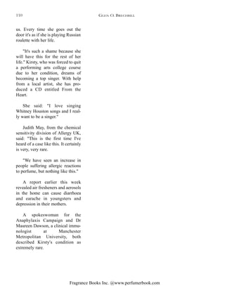Fragrance Books Inc. @www.perfumerbook.com
us. Every time she goes out the
door it's as if she is playing Russian
roulette with her life.
"It's such a shame because she
will have this for the rest of her
life." Kirsty, who was forced to quit
a performing arts college course
due to her condition, dreams of
becoming a top singer. With help
from a local artist, she has pro-
duced a CD entitled From the
Heart.
She said: "I love singing
Whitney Houston songs and I real-
ly want to be a singer."
Judith May, from the chemical
sensitivity division of Allergy UK,
said: "This is the first time I've
heard of a case like this. It certainly
is very, very rare.
"We have seen an increase in
people suffering allergic reactions
to perfume, but nothing like this."
A report earlier this week
revealed air fresheners and aerosols
in the home can cause diarrhoea
and earache in youngsters and
depression in their mothers.
A spokeswoman for the
Anaphylaxis Campaign and Dr
Maureen Dawson, a clinical immu-
nologist at Manchester
Metropolitan University, both
described Kirsty's condition as
extremely rare.
GLEN O. BRECHBILL110
 