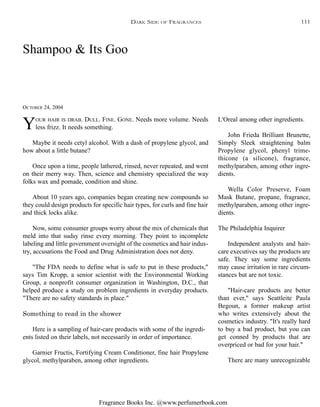 Fragrance Books Inc. @www.perfumerbook.com
Shampoo & Its Goo
OCTOBER 24, 2004
YOUR HAIR IS DRAB. DULL. FINE. GONE. Needs more volume. Needs
less frizz. It needs something.
Maybe it needs cetyl alcohol. With a dash of propylene glycol, and
how about a little butane?
Once upon a time, people lathered, rinsed, never repeated, and went
on their merry way. Then, science and chemistry specialized the way
folks wax and pomade, condition and shine.
About 10 years ago, companies began creating new compounds so
they could design products for specific hair types, for curls and fine hair
and thick locks alike.
Now, some consumer groups worry about the mix of chemicals that
meld into that sudsy rinse every morning. They point to incomplete
labeling and little government oversight of the cosmetics and hair indus-
try, accusations the Food and Drug Administration does not deny.
"The FDA needs to define what is safe to put in these products,"
says Tim Kropp, a senior scientist with the Environmental Working
Group, a nonprofit consumer organization in Washington, D.C., that
helped produce a study on problem ingredients in everyday products.
"There are no safety standards in place."
Something to read in the shower
Here is a sampling of hair-care products with some of the ingredi-
ents listed on their labels, not necessarily in order of importance.
Garnier Fructis, Fortifying Cream Conditioner, fine hair Propylene
glycol, methylparaben, among other ingredients.
L'Oreal among other ingredients.
John Frieda Brilliant Brunette,
Simply Sleek straightening balm
Propylene glycol, phenyl trime-
thicone (a silicone), fragrance,
methylparaben, among other ingre-
dients.
Wella Color Preserve, Foam
Mask Butane, propane, fragrance,
methylparaben, among other ingre-
dients.
The Philadelphia Inquirer
Independent analysts and hair-
care executives say the products are
safe. They say some ingredients
may cause irritation in rare circum-
stances but are not toxic.
"Hair-care products are better
than ever," says Seattleite Paula
Begoun, a former makeup artist
who writes extensively about the
cosmetics industry. "It's really hard
to buy a bad product, but you can
get conned by products that are
overpriced or bad for your hair."
There are many unrecognizable
DARK SIDE OF FRAGRANCES 111
 
