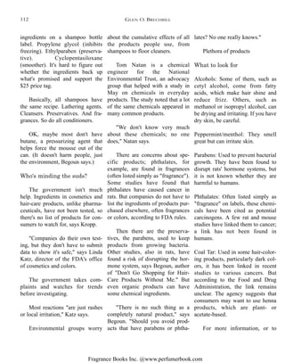 Fragrance Books Inc. @www.perfumerbook.com
about the cumulative effects of all
the products people use, from
shampoos to floor cleaners.
Tom Natan is a chemical
engineer for the National
Environmental Trust, an advocacy
group that helped with a study in
May on chemicals in everyday
products. The study noted that a lot
of the same chemicals appeared in
many common products.
"We don't know very much
about these chemicals; no one
does," Natan says.
There are concerns about spe-
cific products; phthalates, for
example, are found in fragrances
(often listed simply as "fragrance").
Some studies have found that
phthalates have caused cancer in
rats. But companies do not have to
list the ingredients of products pur-
chased elsewhere, often fragrances
or colors, according to FDA rules.
Then there are the preserva-
tives, the parabens, used to keep
products from growing bacteria.
Other studies, also in rats, have
found a risk of disrupting the hor-
mone system, says Begoun, author
of "Don't Go Shopping for Hair-
Care Products Without Me." But
even organic products can have
some chemical ingredients.
"There is no such thing as a
completely natural product," says
Begoun. "Should you avoid prod-
ucts that have parabens or phtha-
lates? No one really knows."
Plethora of products
What to look for
Alcohols: Some of them, such as
cetyl alcohol, come from fatty
acids, which make hair shine and
reduce frizz. Others, such as
methanol or isopropyl alcohol, can
be drying and irritating. If you have
dry skin, be careful.
Peppermint/menthol: They smell
great but can irritate skin.
Parabens: Used to prevent bacterial
growth. They have been found to
disrupt rats' hormone systems, but
it is not known whether they are
harmful to humans.
Phthalates: Often listed simply as
"fragrance" on labels, these chemi-
cals have been cited as potential
carcinogens. A few rat and mouse
studies have linked them to cancer;
a link has not been found in
humans.
Coal Tar: Used in some hair-color-
ing products, particularly dark col-
ors, it has been linked in recent
studies to various cancers. But
according to the Food and Drug
Administration, the link remains
unclear. The agency suggests that
consumers may want to use henna
products, which are plant- or
acetate-based.
For more information, or to
ingredients on a shampoo bottle
label. Propylene glycol (inhibits
freezing). Ethylparaben (preserva-
tive). Cyclopentasiloxane
(smoother). It's hard to figure out
whether the ingredients back up
what's promised and support the
$25 price tag.
Basically, all shampoos have
the same recipe. Lathering agents.
Cleansers. Preservatives. And fra-
grances. So do all conditioners.
OK, maybe most don't have
butane, a pressurizing agent that
helps force the mousse out of the
can. (It doesn't harm people, just
the environment, Begoun says.)
Who's minding the suds?
The government isn't much
help. Ingredients in cosmetics and
hair-care products, unlike pharma-
ceuticals, have not been tested, so
there's no list of products for con-
sumers to watch for, says Kropp.
"Companies do their own test-
ing, but they don't have to submit
data to show it's safe," says Linda
Katz, director of the FDA's office
of cosmetics and colors.
The government takes com-
plaints and watches for trends
before investigating.
Most reactions "are just rashes
or local irritation," Katz says.
Environmental groups worry
GLEN O. BRECHBILL112
 