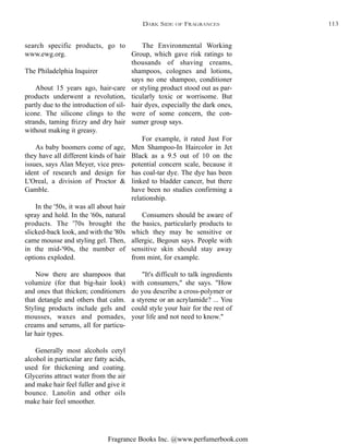 Fragrance Books Inc. @www.perfumerbook.com
The Environmental Working
Group, which gave risk ratings to
thousands of shaving creams,
shampoos, colognes and lotions,
says no one shampoo, conditioner
or styling product stood out as par-
ticularly toxic or worrisome. But
hair dyes, especially the dark ones,
were of some concern, the con-
sumer group says.
For example, it rated Just For
Men Shampoo-In Haircolor in Jet
Black as a 9.5 out of 10 on the
potential concern scale, because it
has coal-tar dye. The dye has been
linked to bladder cancer, but there
have been no studies confirming a
relationship.
Consumers should be aware of
the basics, particularly products to
which they may be sensitive or
allergic, Begoun says. People with
sensitive skin should stay away
from mint, for example.
"It's difficult to talk ingredients
with consumers," she says. "How
do you describe a cross-polymer or
a styrene or an acrylamide? ... You
could style your hair for the rest of
your life and not need to know."
search specific products, go to
www.ewg.org.
The Philadelphia Inquirer
About 15 years ago, hair-care
products underwent a revolution,
partly due to the introduction of sil-
icone. The silicone clings to the
strands, taming frizzy and dry hair
without making it greasy.
As baby boomers come of age,
they have all different kinds of hair
issues, says Alan Meyer, vice pres-
ident of research and design for
L'Oreal, a division of Proctor &
Gamble.
In the '50s, it was all about hair
spray and hold. In the '60s, natural
products. The '70s brought the
slicked-back look, and with the '80s
came mousse and styling gel. Then,
in the mid-'90s, the number of
options exploded.
Now there are shampoos that
volumize (for that big-hair look)
and ones that thicken; conditioners
that detangle and others that calm.
Styling products include gels and
mousses, waxes and pomades,
creams and serums, all for particu-
lar hair types.
Generally most alcohols cetyl
alcohol in particular are fatty acids,
used for thickening and coating.
Glycerins attract water from the air
and make hair feel fuller and give it
bounce. Lanolin and other oils
make hair feel smoother.
DARK SIDE OF FRAGRANCES 113
 