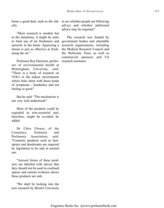 Fragrance Books Inc. @www.perfumerbook.com
to see whether people are following
advice and whether additional
advice may be required."
The research was funded by
government bodies and charitable
research organisations, including
the Medical Research Council and
the Wellcome Trust, as well as
commercial sponsors and US
research institutes.
home a good deal, such as the eld-
erly.
"More research is needed, but
in the meantime, it might be safer
to limit use of air fresheners and
aerosols in the home. Squeezing a
lemon is just as effective at fresh-
ening the air."
Professor Roy Harrison, profes-
sor of environmental health at
Birmingham University, said:
"There is a body of research on
VOCs in the indoor environment
which links them with those kinds
of symptoms - headaches and not
feeling so good."
But he said: "The mechanism is
not very well understood."
Most of the products could be
regarded as non-essential and,
therefore, might be avoided, he
added.
Dr Chris Flower, of the
Cosmetics, Toiletries and
Perfumery Association, said:
"Cosmetic products such as hair-
sprays and deodorants are required
by legislation to be safe in normal
use.
"Aerosol forms of these prod-
ucts are labelled with advice that
they should not be used in confined
spaces and current evidence shows
these products are safe.
"We shall be looking into the
new research by Bristol University
DARK SIDE OF FRAGRANCES 115
 