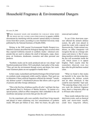 Fragrance Books Inc. @www.perfumerbook.com
Household Fragrance & Environmental Dangers
OCTOBER 29, 2004
THOSE FRAGRANT SOAPS AND SHAMPOOS WE CASUALLY RINSE DOWN
THE DRAIN MAY BE CAUSING LONG-TERM DAMAGE to aquatic wildlife
downstream by interfering with the animals' natural ability to eliminate
toxins from their system, according to a new Stanford University study
published by the National Institutes of Health (NIH).
Writing in the NIH journal Environmental Health Perspect-ives,
Stanford scientists described the biological damage that occurred when
they exposed California mussels to synthetic musks—chemical com-
pounds that are used to enhance the smell of detergents, soaps, sham-
poos, air fresheners, deodorants, cosmetics and other personal care
products.
"Synthetic musks can be easily produced and are very cheap," said
Stanford postdoctoral fellow Till Luckenbach, lead author of the study.
"They get into the environment through sewers and drains, but waste-
water treatment plants are not equipped to handle them."
In their study, Luckenbach and Stanford biologist David Epel tested
six synthetic musk compounds widely used by industry. Their goal was
to determine if these artificial fragrances affected the animals' "xenobi-
otic defense system" a biochemical process that allows cells to get rid
of poisons and other foreign substances.
"This is the first line of defense used by all cells," said Epel, the Jane
and Marshall Steel Jr. Professor of Marine Sciences. "It consists of a
special protein, called an efflux transporter, that's embedded in the cell
membrane and pumps out toxins that get into the cell."
For the experiment, gills were carefully sliced from living mussels
and placed in water containing very low concentrations of synthetic
musks 300 parts per billion or less. After two hours, the gills were
removed and washed.
To see if this short-term expo-
sure affected the animal's defense
system, the gills were placed in
musk-free water with a special red
fluorescent dye. Under normal con-
ditions, an efflux transporter will
recognize the dye as a foreign sub-
stance and remove it. But if some-
thing interferes with the transporter,
the dye will accumulate inside the
cell, which causes it to appear
brighter. That's exactly what the
researchers observed, even two
days after the gills had been washed
clean.
"What we found is that musks
are harmful in the sense that they
compromise the defense system
and let other chemicals in that
could be more harmful," Epel said.
"The amazing thing is that, even if
you wash the chemical fragrance
away, there's a long-term effect up
to 48 hours after removal."
These results indicate that even
short-term events, such as chemical
spills and storm-water runoffs,
could have long-term effects,
GLEN O. BRECHBILL116
 