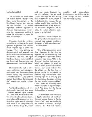 Fragrance Books Inc. @www.perfumerbook.com
milk and blood. Germany has
placed a voluntary ban on musk
xylene, although it's still widely
used in the United States, except in
lipsticks and other products that are
applied orally. One problem for
consumers is that, when a product
has the word "fragrance" on the
label, the actual chemical com-
pound is rarely listed.
"The musks are an example, but
this group of pharmaceuticals and
personal care products consists of
thousands of different chemicals,"
Luckenbach said.
"One of the assumptions about
these chemicals is that they are
regarded as environmentally low
risk compared to pesticides and oil
products," Epel noted. "This is the
first study to show that some per-
sonal care products in water do
have an effect, even in low concen-
trations. Our results indicate that
the effects on the first line of
defense might be irreversible or
continue long after the event. It's a
warning sign. It's a smoking gun.
Are there other chemicals out there
that have similar long-term effects?
Could these be harming these
defense systems in aquatic organ-
isms? And could they be having
similar effects in humans?"
The experiment was conducted
in Epel's laboratory at Stanford's
Hopkins Marine Station in Pacific
Grove, Calif., and was funded by
the German Academic Exchange
Service, the National Ocean-
ographic and Atmospheric
Administration, the California Sea
Grant College and the California
State Resources Agency.
Luckenbach added.
The study also has implications
for human health. "People have
these same transporters in the
blood-brain barrier, the placenta
and the intestines," Luckenbach
explained. "Perhaps exposure to
chemical fragrances could compro-
mise the transporters, making it
easier for pollutants to enter the
brain, for example."
Concerns about the environ-
mental impact of drug products and
synthetic fragrances first surfaced
about 10 years ago in Japan and
Europe. "They were picking up
pharmaceutical and personal care
products in the wastewater flowing
into rivers," Epel said. "In Japan
they found them in mussels and fish
and discovered they are somewhat
persistent - they don't break down."
Pharmaceuticals, such as estro-
gens, antibiotics and antidepres-
sants, often pass through the body
without being fully metabolized,
Luckenbach noted. "A lot of them
are just dumped into the toilet, and
that's how they get into the environ-
ment."
Worldwide production of syn-
thetic musks increased from about
7,000 to 8,000 tons a year between
1987 and 1996, the authors wrote.
Use of musk xylene, the most com-
mon industrial fragrance, was pro-
hibited in Japan several years ago
after traces of the compound were
found in human body fat, breast
DARK SIDE OF FRAGRANCES 117
 