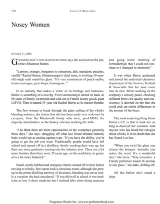 Fragrance Books Inc. @www.perfumerbook.com
Nosey Women
OCTOBER 31, 2004
GLENMORANGIE’S NEW MASTER BLENDER says she was born to the job,
writes Rhiannon Batten.
"Lemons, oranges, bergamot to cinnamon, ahh, mandarin, peaches,
vanilla” Rachel Barrie, Glenmorangie’s chief nose, is swirling 10-year-
old single malt round her glass. “It’s very reminiscent of peach melba,
lemon meringue, pear drops, lemongrass. ”
In an industry that makes a virtue of its heritage and traditions,
Barrie is something of a novelty. First Glenmorangie turned its back on
86 years of family ownership and sold out to French luxury goods giant
LMVH. Then it named 35-year-old Rachel Barrie as its master blender.
The first woman to break through the glass ceiling of the whisky
blending industry, she claims that she has been made very welcome by
everyone, from the Macdonald family who were, pre-LMVH, the
majority shareholders, to the blokey veterans working the stills.
“I do think there are more opportunities in the workplace generally
these days,” she says, shrugging off what less broad-minded industry
bods would see as casting against type. “If you have the ability, you’re
going to get the job you want. Traditionally people would have left
school and started off in a distillery, slowly working their way up, but
there are more graduates coming into the industry now. There are a lot
more females than there were 20 years ago, so the workforce in gener-
al is a lot more balanced.”
Small, neatly bobbed and energetic, Barrie started off in beer before
moving to whisky. Her career took a circuitous route; although she grew
up in the prime distilling territory of Inverurie, blending was never real-
ly a vocation she had considered. “If you did well at school it was med-
icine or law. I chose medicine but I realised after stints doing anatomy
and going home smelling of
formaldehyde that I could not con-
tinue so I changed to chemistry”
It was when Barrie graduated
and joined the analytical chemistry
department of the brewers Scottish
& Newcastle that her nose came
into its own. While working on the
company’s sensory panel, checking
different brews for quality and con-
sistency, it dawned on her that she
could pick up subtle differences in
the aromas of the beers.
The most surprising thing about
Barrie’s CV is that it took her so
long to discover her vocation. And
anyone who has heard her eulogise
about whisky is in no doubt that she
has found it at last.
“When you swirl the glass you
release the bouquet. Instantly you
notice the scent. It’s a wonderful
mix,” she raves. “Very evocative a
French perfumier found 26 aromas
in one glass,” she adds, drifting off.
All this before she’s tasted a
drop.
GLEN O. BRECHBILL118
 