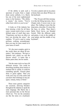 Fragrance Books Inc. @www.perfumerbook.com
I’m also a pianist and on my piano
at home there are about 90 keys on
the keyboard.
“The 10-year-old Glen morang-
ie is like the lilting top notes, like a
Chopin waltz. It never rests in one
place. The Ardbeg is more like the
deep notes, chocolate. It’s more like
the bass, or cellos. Then there’s
Bailie Nicol Jarvie, our blended
Scotch. With the different malts
and grains, it sits in the middle of
your palate, and the middle of my
keyboard”.
If the ability to pick such a
spectrum of scents from a single
dram seems unlikely, it is. Barrie
has one of the most sophisticated
noses in the business. “The ability
is innate,” she insists. “You’re
either born with it or you’re not.”
It looks as if the industry has
been missing a trick for all these
years; women tend to have a more
defined sense of smell than men.
“Experience can have an effect on
how you develop the sense,” she
explains. “If you’re used to using
perfume, cooking, aromatherapy,
then you may be more tuned in to
your sense of smell.
“It’s the most complex spirit in
the world, there are about 90 aro-
matics,” she continues. “We have a
fantastic tool, which we call the
flavour wheel.” It looks like a
Dulux paint chart, but for smells.
“On the outer circle we have 90
different aromas. You could be
describing anything from treacle to
smoked fish to vanilla. It could be
something specific, Victoria plum
skins or green apples. Then you
work your way in to the centre and
you know that it belongs to one cat-
egory: estuary, fruity or floral.”
These more generic categories
are essential, allowing blenders
throughout the industry to speak the
same language. But Barrie has a
more personal take on the flavour
wheel too. “For me the aromatics
are like the notes on a keyboard.
DARK SIDE OF FRAGRANCES 119
 