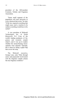 Fragrance Books Inc. @www.perfumerbook.com
president of the 260-member
Cosmetic, Toiletry and Fragrance
Association.
''Some small segment of the
population will react adversely to
every chemical that exists,'' he said,
''if the law required everything that
might cause such a reaction to be
sealed, everything would have to be
sealed.''
A vice president of Webcraft
Technologies Inc. of North
Brunswick, N.J. (''one of the
world's leading producers of fra-
grance and cosmetic sample
strips''), said it was up to readers
whether the aroma-bearing micro-
capsules were released. Typically,
this is done by lifting a paper flap
that covers the strip.
The Webcraft executive,
George Lane, said, ''Only through
active and purposeful involvement
will the fragrance sample release
the true fragrance rendition.''
GLEN O. BRECHBILL12
 