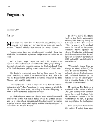 Fragrance Books Inc. @www.perfumerbook.com
Fragrances
NOVEMBER 4, 2004
MOVE OVER ELIZABETH TAYLOR, JENNIFER LOPEZ, BRITNEY SPEARS
AND ALL THE OTHERS WHO HAVE TRADED ON THEIR FAME to sell a
perfume. There will soon be a new name on the counter: Yeslam.
The recognition factor may seem low, but it is probably better than
Bin Ladin, the marketer's nightmare first proposed as a name for the
scent.
Back in pre-9/11 days, Yeslam Bin Ladin, a half brother of the
world's most wanted terrorist, hatched the idea of bringing out the per-
fume and a line of other luxury items under the Bin Ladin brand. (Most
of the family favors that spelling, he says, to the terrorist's "bin Laden.")
"Bin Ladin is a respected name that has been around for many
years," especially, of course, in the Middle East, Mr. Bin Ladin, a 54-
year-old Saudi citizen, explained in the ornate lounge of the Plaza
Athénée Hotel here this week.
Subsequent events led him to choose his more discreet first name
instead, and with Yeslam, "a profound yet gentle message in a bottle for
all who long for inner peace," according to the advertising copy, he
hopes to prove that not all Bin Ladins are alike.
Mr. Bin Ladin grew up as a sort of anti-Osama, steeped in material-
ism while his distant half brother steered toward the spiritual and aus-
tere. He is a man whose main accomplishments are mostly recreative:
he paints, skis and pilots his own plane and is a ranked tennis player in
Switzerland. He drives a Porsche.
In 1977 he moved to Jidda to
work in the family construction
company, but bickering among his
half brothers drove him away in
1984. He moved to Switzerland,
where he started an investment
company, helped sponsor the
Geneva Film Festival and financed
several moneylosing films. He suf-
fered in the market downturn in
2000 and by 2001 was looking for a
new direction.
"When stocks slowed down we
thought we needed to diversify," he
said. His idea was to create a luxu-
ry brand using the Bin Ladin name,
still respected because of his
father's success but already grow-
ing in notoriety thanks to his half
brother's terrorist activities.
He registered Bin Ladin as a
trademark in Switzerland in March
2001, and in many other countries
across Europe and Southeast Asia.
He intended to register it in the
United States, but Sept. 11 quashed
any hope of using the family name.
Now he says it is time resume
the project. "I waited three years
Paris -
GLEN O. BRECHBILL120
 