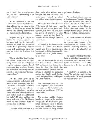 Fragrance Books Inc. @www.perfumerbook.com
gel, even a deodorant.
"It was fascinating to come up
with a fragrance," he said. "I have a
nose, who is Italian and lives in
Grasse." Translated to the vernacu-
lar, that means he has hired an
Italian fragrance expert in the
southern French city of Grasse, the
Mecca of perfume manufacturers.
Mr. Bin Ladin says the perfume
is twice as expensive to produce as
the average scent because of its
concentration of natural floral
extracts, including narcissus. He
plans to sell it for about $30 an
ounce.
He recently introduced the per-
fume at an industry convention in
Cannes and hopes to have 60,000
bottles in European and Middle
Eastern stores by the end of the
year.
"I would love to launch it in the
States," he said, then asked with a
tentative smile. "What do you think
the reaction would be?"
plane crash when Yeslam was a
teenager. He and the other Bin
Ladin heirs eventually got about
$40 million apiece from the estate.
During the Persian Gulf war of
1991, some of that money was
briefly divided among Swiss bank
accounts, over which Mr. Bin Ladin
had power of attorney. He also
manages some of the family's
financial affairs through offshore
corporations.
As a result of that financial con-
nection to Osama bin Laden,
French and Swiss investigators
have questioned him about possible
financial links to Al Qaeda. He says
he has none.
Mr. Bin Ladin says he has not
been back to Saudi Arabia since
1987 and has not seen Osama since
about that time. The family dis-
owned its terrorist kinsman after he
refused to abandon his campaign
against the Saudi royal family,
which is responsible for making the
Bin Ladin clan rich.
The Yeslam perfume, Mr. Bin
Ladin explains, was developed
from a century-old French formula
that was marketed in the 1920's as
Air de Paris.
No existing Middle Eastern
brands can compare to the brands in
Europe, Mr. Bin Ladin said, spin-
ning a diaphanous vision of Yeslam
labels on everything from expen-
sive silk scarves to fancy shower
and decided I have to continue my
life," he said. "It has nothing to do
with politics."
As an alternative to the Bin
Ladin brand, he switched to his ini-
tials, YB, and his first name, which
means "to bless" or "to protect" in
Arabic. The lettering on the bottle
is a facsimile of his handwriting.
He pulls the cap off a bottle of
Yeslam for women, sprays some on
his palm and rubs it vigorously
between his hands and across his
cheeks. He is producing a heavier
cedar and sandalwood scent for
men but prefers the feminine ver-
sion.
"I have lots of perfume, bottles
and bottles," he exclaims, his voice
rising briefly from its soft-spoken
perch to produce a singular flap of
enthusiasm. But he admits that the
real motivation for coming out with
a scent of his own is that "the mar-
gins are huge."
Mr. Bin Ladin grew up in
boarding schools in Lebanon and
Sweden and graduated from the
University of Southern California
with a degree in business adminis-
tration. He said he barely knew his
father and even less his notorious
half brother. Each of Muhammad
bin Ladin's 23 wives had her own
home, and most of his 54 children
relate to one another more as
cousins than as siblings.
The elder Bin Ladin died in a
DARK SIDE OF FRAGRANCES 121
 