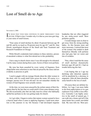 Fragrance Books Inc. @www.perfumerbook.com
Lost of Smell do to Age
NOVEMBER 6, 2004
I'VE READ THAT YOUR NOSE CONTINUES TO GROW THROUGHOUT YOUR
LIFETIME. If that is true, I wonder why it is that as your nose gets larg-
er your sense of smell lessens.
"Your sense of smell declines by about 10 percent between age 40
and 60, and by as much as 50 percent more by age 65," said Dr. Alan
Hirsch, neurological director of the Smell and Taste Treatment and
Research Foundation in Chicago.
While Hirsch's credentials lend credence to these statistics, person-
al anecdotal evidence is what first alerted me to this probability.
I have sung in church choirs since I was old enough to be tolerated.
I sat by many women during those years. Scores of them wore perfume.
My nose has been assaulted by every variety of fragrance, from
cheap dollar store selections to ones that are priced by the ounce and are
evidently as precious as gold.
I used to giggle with my teenage friends about the older women in
the choir, who we could smell from across the room. Of course, to a
teenager, anyone over 28 was old and I do not remember whether the
women of loud fragrance were actually seniors.
At the time, we were more amused by the archaic nature of their fra-
grance than by the fact that we could smell it from some distance away.
We did occasionally joke that one lady must be a klutz who habitually
spilled her perfume as she was getting ready for church.
As I got older, I began to notice that mature women seemed to have
a heavier hand when it came to applying fragrance. I paid more atten-
tion at this juncture in my life because I had developed migraine
headaches that are often triggered
by any sticky-sweet smell. Most
perfumes qualify.
I would change seats in choir to
get away from the strong-smelling
ladies. As this became more and
more necessary, I noticed that most
of the women who tended to daub
themselves liberally with perfume
also had gray hair (or roots) and
lots of wrinkles.
Thus, when I read that the sense
of smell declines dramatically
between ages 60 and 65, I had no
trouble believing this fact.
I am hoping that as I age my
declining odor detection capacity
will be paralleled by a decrease in
migraines. After all, there should be
some benefit to the loss of smell.
Of course there are definite lia-
bilities. As I age, I am more liable
to die from asphyxiation or in a gas
explosion if my sniffer is less effec-
tive. Currently I am highly sensi-
tive to the smell of natural gas. I
can walk into a home and tell if the
space heater has a small, non-lethal
leak. My nose tells me. Most peo-
GLEN O. BRECHBILL122
 