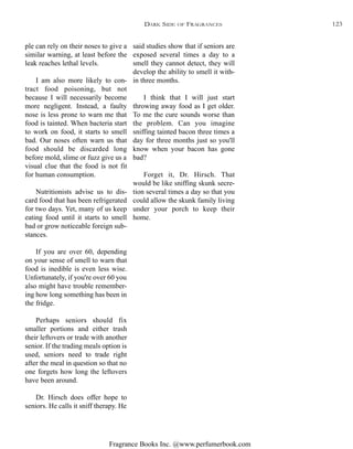 Fragrance Books Inc. @www.perfumerbook.com
said studies show that if seniors are
exposed several times a day to a
smell they cannot detect, they will
develop the ability to smell it with-
in three months.
I think that I will just start
throwing away food as I get older.
To me the cure sounds worse than
the problem. Can you imagine
sniffing tainted bacon three times a
day for three months just so you'll
know when your bacon has gone
bad?
Forget it, Dr. Hirsch. That
would be like sniffing skunk secre-
tion several times a day so that you
could allow the skunk family living
under your porch to keep their
home.
ple can rely on their noses to give a
similar warning, at least before the
leak reaches lethal levels.
I am also more likely to con-
tract food poisoning, but not
because I will necessarily become
more negligent. Instead, a faulty
nose is less prone to warn me that
food is tainted. When bacteria start
to work on food, it starts to smell
bad. Our noses often warn us that
food should be discarded long
before mold, slime or fuzz give us a
visual clue that the food is not fit
for human consumption.
Nutritionists advise us to dis-
card food that has been refrigerated
for two days. Yet, many of us keep
eating food until it starts to smell
bad or grow noticeable foreign sub-
stances.
If you are over 60, depending
on your sense of smell to warn that
food is inedible is even less wise.
Unfortunately, if you're over 60 you
also might have trouble remember-
ing how long something has been in
the fridge.
Perhaps seniors should fix
smaller portions and either trash
their leftovers or trade with another
senior. If the trading meals option is
used, seniors need to trade right
after the meal in question so that no
one forgets how long the leftovers
have been around.
Dr. Hirsch does offer hope to
seniors. He calls it sniff therapy. He
DARK SIDE OF FRAGRANCES 123
 