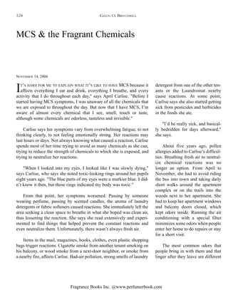 Fragrance Books Inc. @www.perfumerbook.com
MCS & the Fragrant Chemicals
NOVEMBER 14, 2004
IT’S HARD FOR ME TO EXPLAIN WHAT IT’S LIKE TO HAVE MCS because it
affects everything I eat and drink, everything I breathe, and every
activity that I do throughout each day," says April Carlise. "Before I
started having MCS symptoms, I was unaware of all the chemicals that
we are exposed to throughout the day. But now that I have MCS, I’m
aware of almost every chemical that I see, smell, touch or taste,
although some chemicals are odorless, tasteless and invisible."
Carlise says her symptoms vary from overwhelming fatigue, to not
thinking clearly, to not feeling emotionally strong. Her reactions may
last hours or days. Not always knowing what caused a reaction, Carlise
spends most of her time trying to avoid as many chemicals as she can,
trying to reduce the strength of chemicals to which she is exposed, and
trying to neutralize her reactions.
"When I looked into my eyes, I looked like I was slowly dying,"
says Carlise, who says she noted toxic-looking rings around her pupils
eight years ago. "The blue parts of my eyes were a murkier blue. I did-
n’t know it then, but those rings indicated my body was toxic."
From that point, her symptoms worsened. Passing by someone
wearing perfume, passing by scented candles, the aroma of laundry
detergents or fabric softeners caused reactions. She immediately left the
area seeking a clean space to breathe in what she hoped was clean air,
thus lessening the reaction. She says she read extensively and experi-
mented to find things that helped prevent the constant reactions and
even neutralize them. Unfortunately, there wasn’t always fresh air.
Items in the mail, magazines, books, clothes, even plastic shopping
bags trigger reactions. Cigarette smoke from another tenant smoking on
his balcony, or wood smoke from a next-door neighbor, or smoke from
a nearby fire, affects Carlise. Bad-air pollution, strong smells of laundry
detergent from one of the other ten-
ants or the Laundromat nearby
cause reactions. At some point,
Carlise says she also started getting
sick from pesticides and herbicides
in the foods she ate.
"I’d be really sick, and basical-
ly bedridden for days afterward,"
she says.
About five years ago, pollen
allergies added to Carlise’s difficul-
ties. Breathing fresh air to neutral-
ize chemical reactions was no
longer an option. From April to
November, she had to avoid riding
the bus into town and taking daily
short walks around the apartment
complex or on the trails into the
woods next to her apartment. She
had to keep her apartment windows
and balcony doors closed, which
kept odors inside. Running the air
conditioning with a special filter
minimizes some odors when people
enter her home to do repairs or stay
for a short visit.
The most common odors that
people bring in with them and that
linger after they leave are different
GLEN O. BRECHBILL124
 