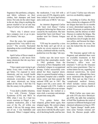 Fragrance Books Inc. @www.perfumerbook.com
the medication, I was left with a
severe case of CFS, digestive prob-
lems (which I’d never had before)
and a mild case of MCS," she says.
An internist diagnosed Carlise
with "post viral illness." Carlise
disagreed, believing her illness was
caused by the medication. She later
learned that "post viral illness" was
another term for Chronic Fatigue
Syndrome.
"CFS may be caused by a virus
that the body can’t get rid of, so
maybe my severe reaction to med-
ication, combined with the viral flu,
pushed me over the edge," she says.
Carlise says she never recov-
ered from that catastrophic month.
A 1962 graduate from the
University of New Hampshire with
a bachelor’s degree in occupational
therapy, Carlise successfully com-
pleted her three required intern-
ships in a general hospital setting, a
psychiatric hospital and a rehabili-
tation center and then passed the
national OTR test in 1967. She
began a new life, a new career. All
that changed with CFS. Unable to
handle a stressful job as an occupa-
tional therapist, she worked as a
store clerk, a secretary and attempt-
ed part-time temp jobs.
"I’ve gotten better, then
relapsed, gotten better again, then
relapsed again. My current relapse
started in February l99l, when I
came down with the flu after a peri-
od of declining health, and has last-
ed 13 years," Carlise says who now
survives on disability support.
According to Carlise, the three
basic criteria for a diagnosis of CFS
are fatigue that lasts for six months
or more; diminished capacities, by
at least 50 percent, to perform daily
functions; and the absence of other
illnesses to explain the fatigue. She
met all the criteria. Furthermore,
she had lost a lot of weight, her skin
was yellow, and because her diges-
tive problems were so severe, she
says she looked like she was about
to die.
"Dr. Graciano agreed with my
diagnosis and admitted there were
no available treatments at that
time," Carlise says. (Calls to Dr.
Graciano’s office were not
returned.) "I still see Dr. Graciano
and his nurse practitioner. They’ve
written letters for me, regarding my
chemical sensitivities, for rental
assistance, etc., although they have
never mentioned the diagnosis of
MCS. They just say that I have a
‘complicated medical history,
which includes various chemical
sensitivities,’ and that my health is
fragile."
While Carlise says many peo-
ple with CFS also have fibromyal-
gia (FM), she adds that symptoms
of Gulf War Syndrome the result of
exposure to different biological and
chemical substances in Iraq in 1991
the "Agent Orange" health prob-
lems some Vietnam veterans suf-
fered, the illnesses people suffer
fragrances like perfumes, colognes,
and fabric softeners on their
clothes, hair shampoo and hand
lotion. Not only do the odors linger
in the air, they cling to anything the
person touched or sat on and may
cling to Carlise’s hair and clothes.
"That’s why I almost never
have company over or go to peo-
ple’s homes," she says.
Over the years, her symptoms
progressed from "very mild to very
severe." The severity fluctuated
depending on her overall health and
the exposure.
April Carlise of Dover stands in
her apartment, a safe haven from
many chemicals that she says have
made her sick.
"I have spent years trying to get
better. Every time I work hard to
get better, I’m exposed to more
chemicals, and my overall health
worsens," Carlise says. "There are
chemicals everywhere, and more
and more chemicals are being
added all the time. I feel like I’m
like the canary in the goldmine.
"I was dealt a double whammy.
I live with Chronic Fatigue
Syndrome (CFS) and MCS. In
l980, when I was 36, I had two
severe reactions to Flagyl, a pre-
scription medication, plus a bad
case of the flu, all within one
month. I felt my life energy drain
out of me. I was bedridden and
exhausted. When I stopped taking
DARK SIDE OF FRAGRANCES 125
 