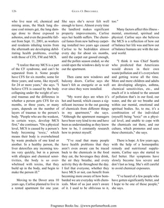 Fragrance Books Inc. @www.perfumerbook.com
She says she’s never felt well
enough to leave. Almost every time
the landlord makes significant
property improvements, Carlise
says her health suffers. The chemi-
cal fumes from new hallway carpet-
ing installed two years ago caused
Carlise to be bedridden almost
every day for about six months,
until the carpet out gassed enough,
and the pollen season ended, so she
could open the windows daily to air
out the apartment.
Then came new windows and
balcony doors. Carlise says she
hasn’t felt as energetic or as well
ever since they were installed.
"My worst days are when it’s
hot and humid, which causes a sig-
nificant increase in the out gassing
of chemicals from different things
in my apartment," she says.
"Although the apartment managers
have been very kind to me and have
been as understanding as they know
how to be, I constantly research
how to protect myself.
"I’ve read that many people
have health problems that they
aren’t even aware can be traced
back to the chemicals in the food
they eat, the beverages they drink,
the air they breathe, and every
activity they do throughout the day.
I feel that everyone, whether they
have MCS or not, can benefit from
becoming more aware of how bom-
barded we are everyday with chem-
icals. Most of us just aren’t aware
of it. I used to be oblivious to it,
too."
Many factors affect this illness -
mental, emotional, spiritual and
physical. Carlise says she believes
the MCS is a reflection of how out
of balance her life was and how out
of balance humans are with the nat-
ural world.
"I think it was Chief Seattle
who predicted that Americans
would drown in their own
waste/pollution and it’s everywhere
and getting worse all the time.
More and more children and adults
are developing allergies, asthma,
chemical sensitivities, etc., and
much of it is related to the amount
of pollution that’s in our food, our
water, and the air we breathe and
within our mental, emotional and
spiritual bodies. So, to me, it’s a
combination of the individual
(myself) being "toxic" on a physi-
cal level, and unable to cope with
the chemicals out there, and our
culture, which promotes and uses
these chemicals," she says.
There is hope. A few years ago,
with the help of a homeopathic
remedy and nutritional supple-
ments, Carlise says she started to
feel better. Her symptoms have
slowly become less severe and
don’t last as long. She’s still careful
to avoid chemical exposures.
"I’ve heard of a few people who
have gotten significantly better, and
I hope to be one of those people,"
she says.
who live near oil, chemical and
mining areas, the black lung dis-
ease coal miners get, the lung dam-
age done to those exposed to
asbestos, and even the possible fall-
out from Sept. 11, 2001, as workers
and residents inhaling toxins from
the aftermath are developing debil-
itating health problems, overlap
with those of CFS, FM and MCS.
"I realize that my MCS is a part
of the CF syndrome, and can’t be
separated from it. Some people
have CFS for six months; some for
three years; and some, like myself,
for 24 or more years," she says. "I
believe CFS is caused by the body
collapsing under the weight of sev-
eral traumas and the difference in
whether a person gets CFS for six
months, or three years, or many
years, depends on the number of
layers of traumas to the person’s
body. "People who are the weakest,
in certain ways, develop MCS
first," she continues. "On a physical
level, MCS is caused by a person’s
body becoming ‘toxic,’ which
means their body is overwhelmed
by waste products of one kind or
another. In a healthy person, the
liver detoxifies any incoming tox-
ins very quickly, but in a person
with allergies and chemical sensi-
tivities, the body is so over-
whelmed with toxins, that they
build up in the body, and begin to
make the person ill."
Moving to the Dover area 10
years ago, Carlise planned to live in
a rented apartment for one year.
GLEN O. BRECHBILL126
 