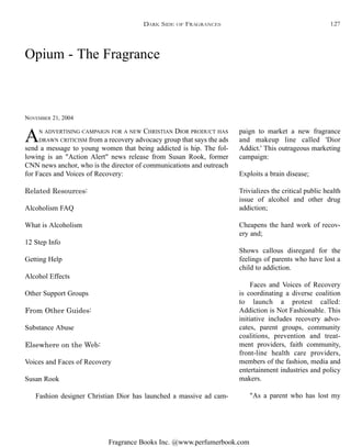 Fragrance Books Inc. @www.perfumerbook.com
Opium - The Fragrance
NOVEMBER 21, 2004
AN ADVERTISING CAMPAIGN FOR A NEW CHRISTIAN DIOR PRODUCT HAS
DRAWN CRITICISM from a recovery advocacy group that says the ads
send a message to young women that being addicted is hip. The fol-
lowing is an "Action Alert" news release from Susan Rook, former
CNN news anchor, who is the director of communications and outreach
for Faces and Voices of Recovery:
Related Resources:
Alcoholism FAQ
What is Alcoholism
12 Step Info
Getting Help
Alcohol Effects
Other Support Groups
From Other Guides:
Substance Abuse
Elsewhere on the Web:
Voices and Faces of Recovery
Susan Rook
Fashion designer Christian Dior has launched a massive ad cam-
paign to market a new fragrance
and makeup line called 'Dior
Addict.' This outrageous marketing
campaign:
Exploits a brain disease;
Trivializes the critical public health
issue of alcohol and other drug
addiction;
Cheapens the hard work of recov-
ery and;
Shows callous disregard for the
feelings of parents who have lost a
child to addiction.
Faces and Voices of Recovery
is coordinating a diverse coalition
to launch a protest called:
Addiction is Not Fashionable. This
initiative includes recovery advo-
cates, parent groups, community
coalitions, prevention and treat-
ment providers, faith community,
front-line health care providers,
members of the fashion, media and
entertainment industries and policy
makers.
"As a parent who has lost my
DARK SIDE OF FRAGRANCES 127
 